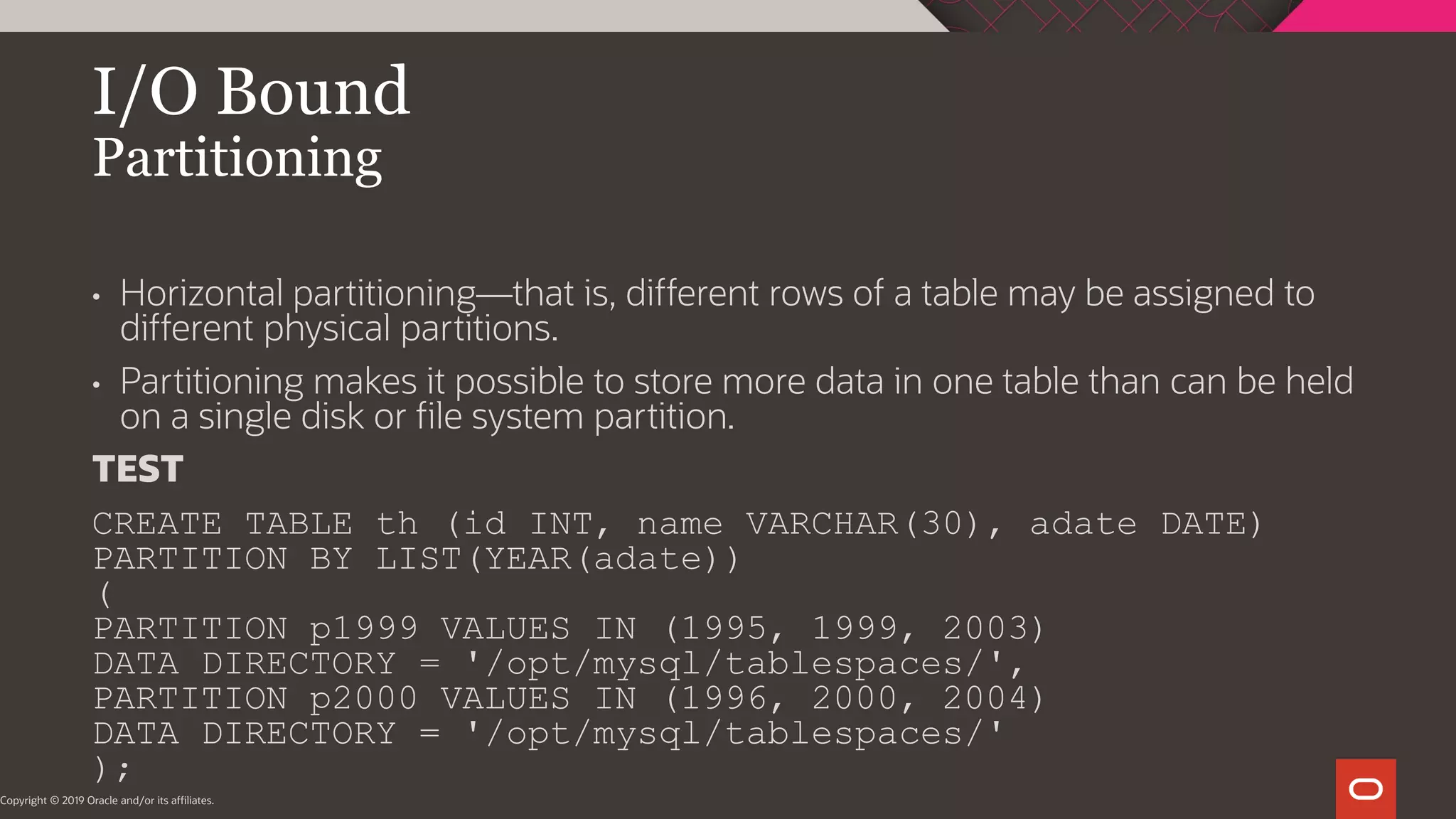 I/O Bound Partitioning Copyright © 2019 Oracle and/or its affiliates. • Horizontal partitioning—that is, different rows of a table may be assigned to different physical partitions. • Partitioning makes it possible to store more data in one table than can be held on a single disk or file system partition. TEST CREATE TABLE th (id INT, name VARCHAR(30), adate DATE) PARTITION BY LIST(YEAR(adate)) ( PARTITION p1999 VALUES IN (1995, 1999, 2003) DATA DIRECTORY = '/opt/mysql/tablespaces/', PARTITION p2000 VALUES IN (1996, 2000, 2004) DATA DIRECTORY = '/opt/mysql/tablespaces/' ); 