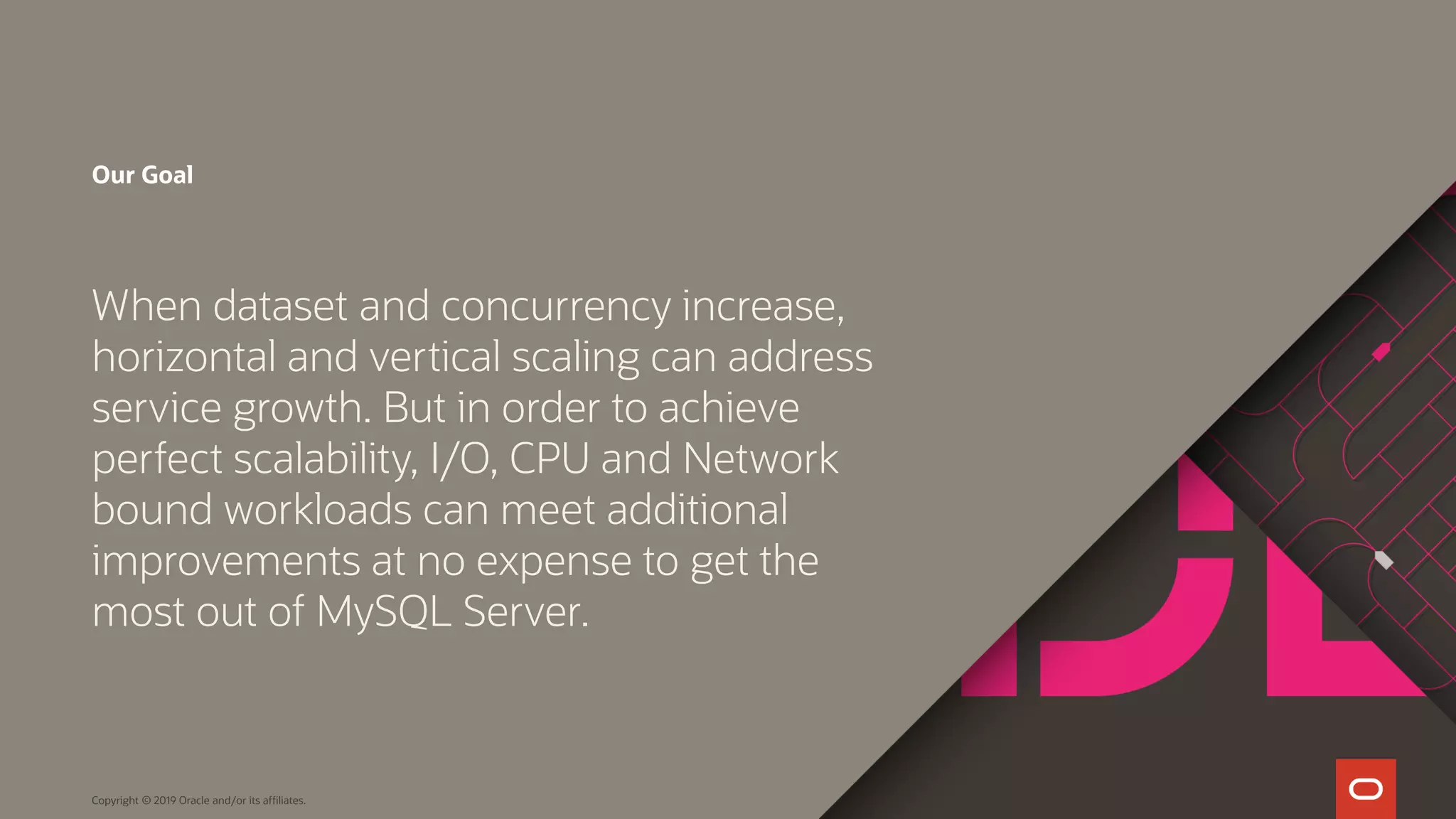 Our Goal When dataset and concurrency increase, horizontal and vertical scaling can address service growth. But in order to achieve perfect scalability, I/O, CPU and Network bound workloads can meet additional improvements at no expense to get the most out of MySQL Server. Copyright © 2019 Oracle and/or its affiliates. 