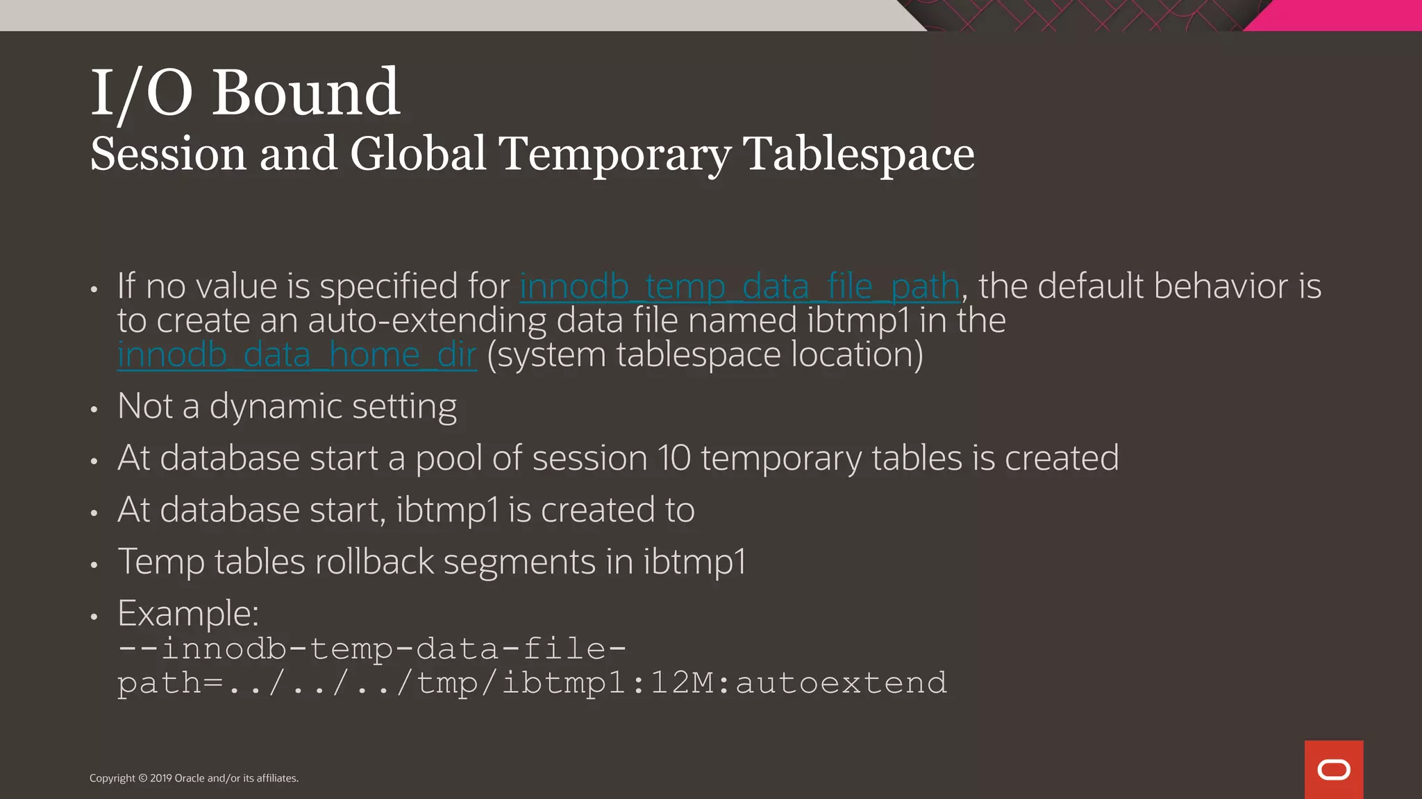 I/O Bound Session and Global Temporary Tablespace Copyright © 2019 Oracle and/or its affiliates. • If no value is specified for innodb_temp_data_file_path, the default behavior is to create an auto-extending data file named ibtmp1 in the innodb_data_home_dir (system tablespace location) • Not a dynamic setting • At database start a pool of session 10 temporary tables is created • At database start, ibtmp1 is created to • Temp tables rollback segments in ibtmp1 • Example: --innodb-temp-data-file- path=../../../tmp/ibtmp1:12M:autoextend 