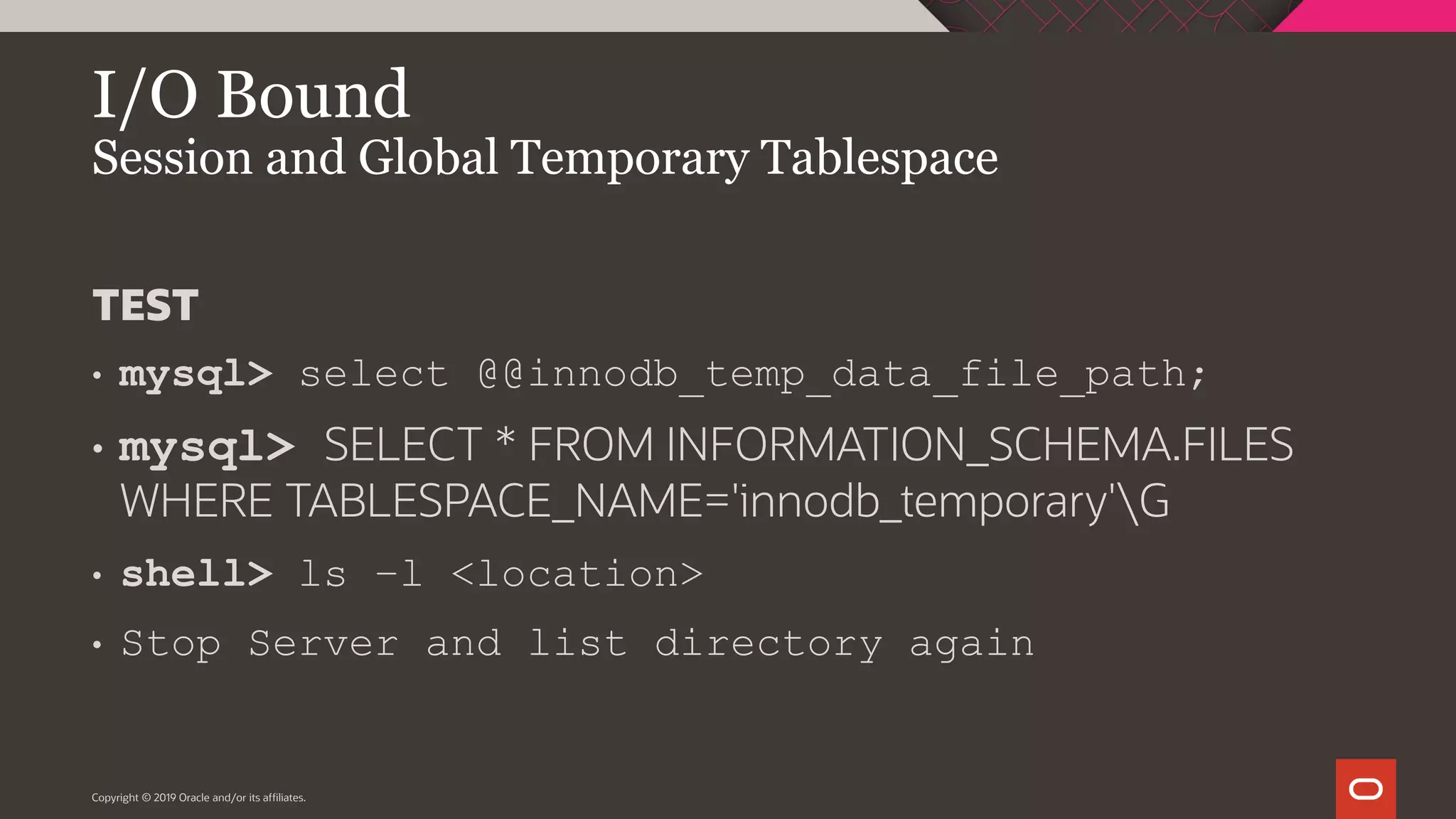 I/O Bound Session and Global Temporary Tablespace Copyright © 2019 Oracle and/or its affiliates. TEST • mysql> select @@innodb_temp_data_file_path; • mysql> SELECT * FROM INFORMATION_SCHEMA.FILES WHERE TABLESPACE_NAME='innodb_temporary'G • shell> ls –l <location> • Stop Server and list directory again 
