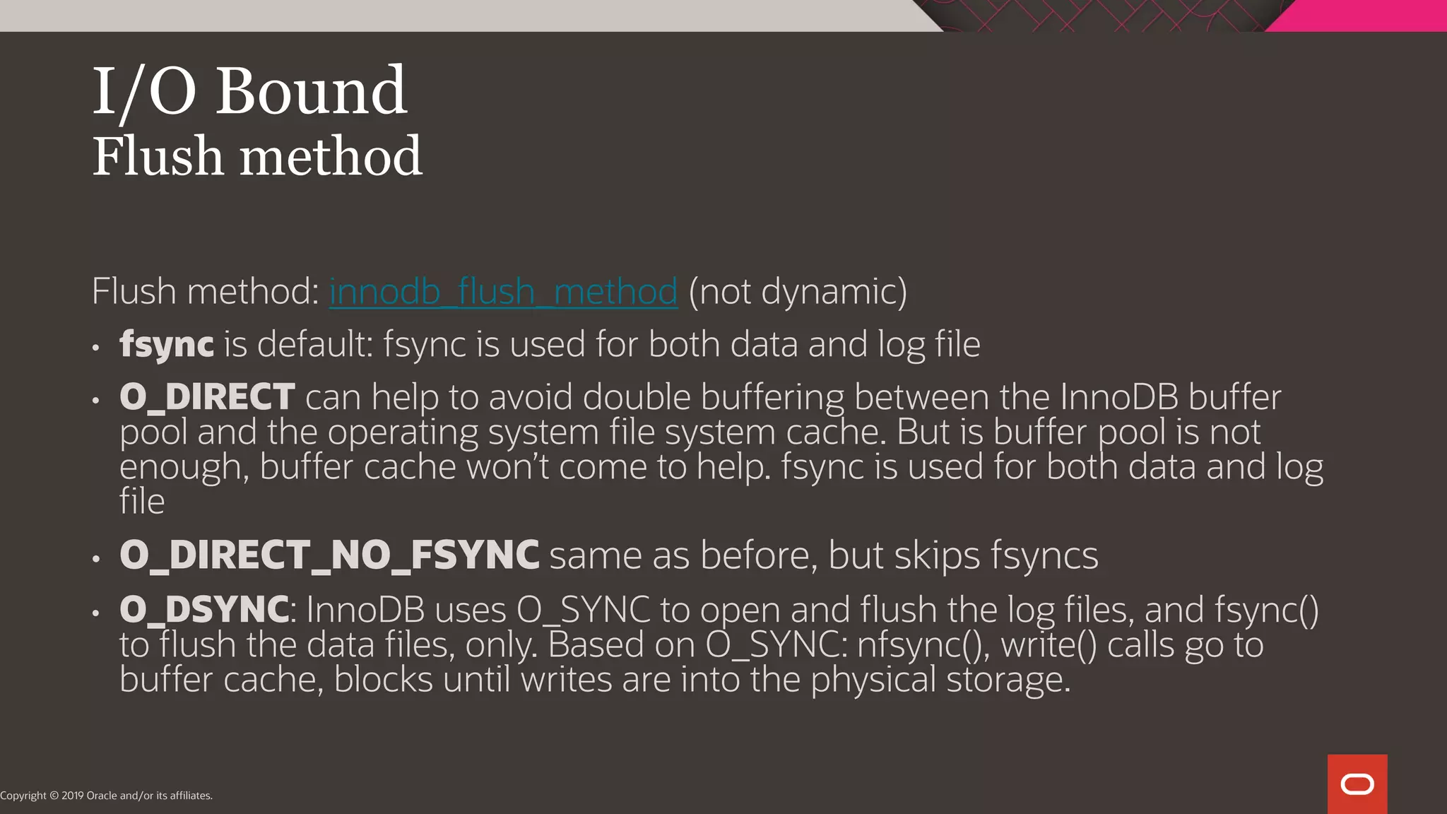 I/O Bound Flush method Copyright © 2019 Oracle and/or its affiliates. Flush method: innodb_flush_method (not dynamic) • fsync is default: fsync is used for both data and log file • O_DIRECT can help to avoid double buffering between the InnoDB buffer pool and the operating system file system cache. But is buffer pool is not enough, buffer cache won’t come to help. fsync is used for both data and log file • O_DIRECT_NO_FSYNC same as before, but skips fsyncs • O_DSYNC: InnoDB uses O_SYNC to open and flush the log files, and fsync() to flush the data files, only. Based on O_SYNC: nfsync(), write() calls go to buffer cache, blocks until writes are into the physical storage. 
