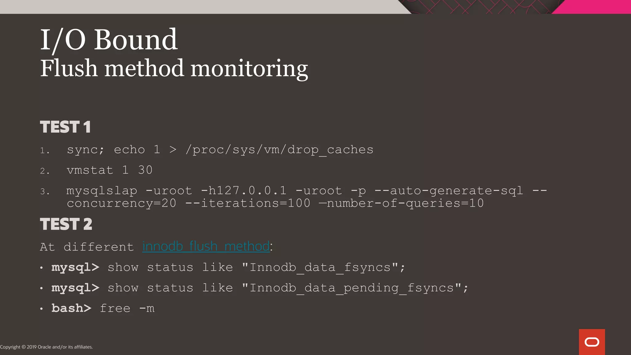 I/O Bound Flush method monitoring Copyright © 2019 Oracle and/or its affiliates. TEST 1 1. sync; echo 1 > /proc/sys/vm/drop_caches 2. vmstat 1 30 3. mysqlslap -uroot -h127.0.0.1 -uroot -p --auto-generate-sql -- concurrency=20 --iterations=100 —number-of-queries=10 TEST 2 At different innodb_flush_method: • mysql> show status like "Innodb_data_fsyncs"; • mysql> show status like "Innodb_data_pending_fsyncs"; • bash> free -m 