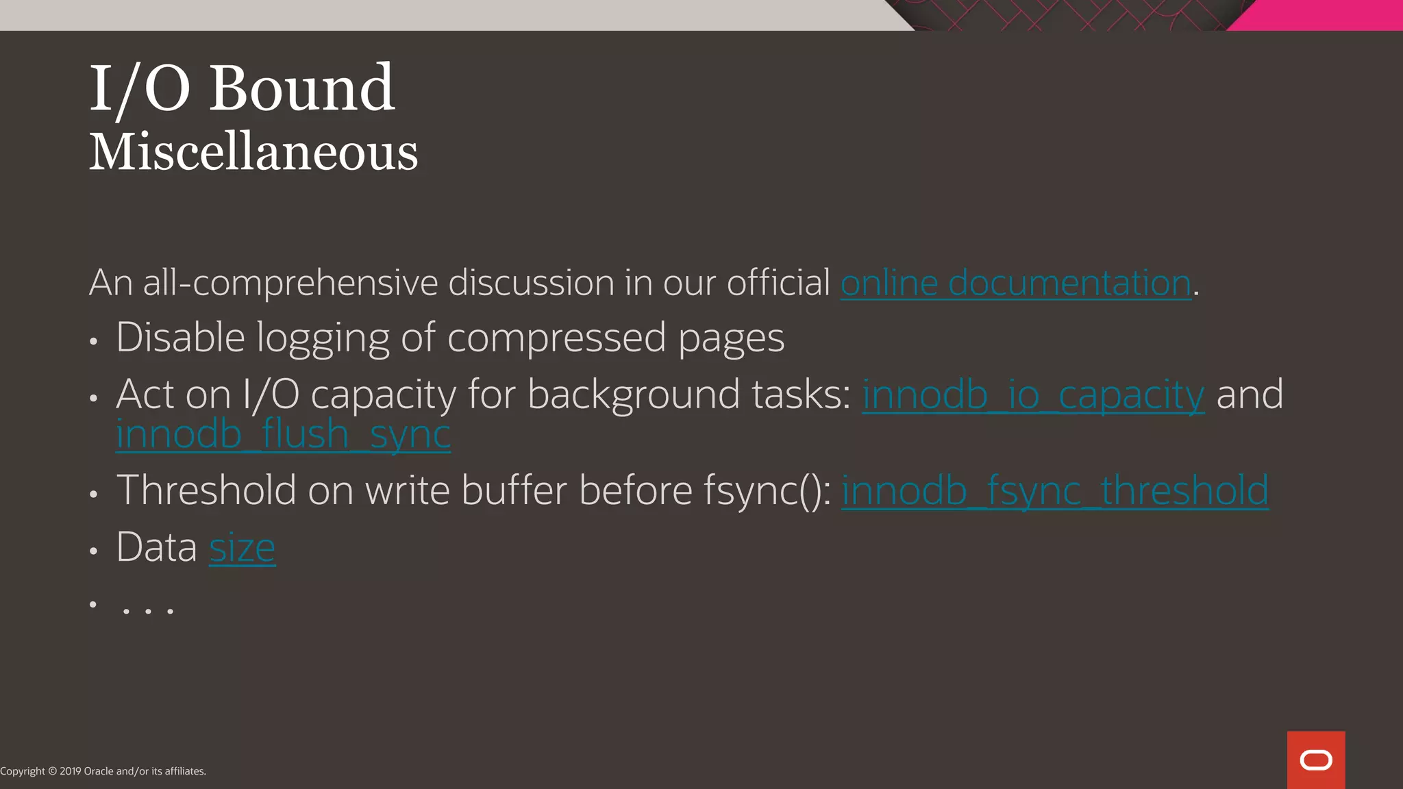 I/O Bound Miscellaneous Copyright © 2019 Oracle and/or its affiliates. An all-comprehensive discussion in our official online documentation. • Disable logging of compressed pages • Act on I/O capacity for background tasks: innodb_io_capacity and innodb_flush_sync • Threshold on write buffer before fsync(): innodb_fsync_threshold • Data size • ... 