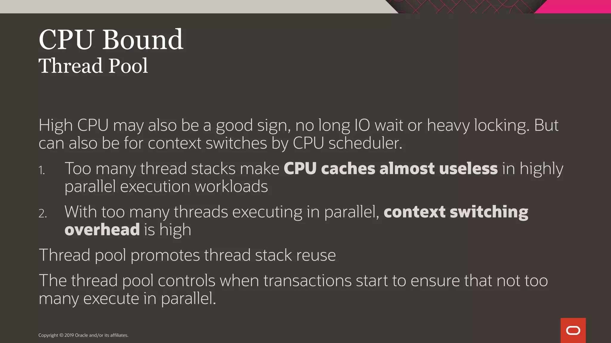 Copyright © 2019 Oracle and/or its affiliates. CPU Bound Thread Pool High CPU may also be a good sign, no long IO wait or heavy locking. But can also be for context switches by CPU scheduler. 1. Too many thread stacks make CPU caches almost useless in highly parallel execution workloads 2. With too many threads executing in parallel, context switching overhead is high Thread pool promotes thread stack reuse The thread pool controls when transactions start to ensure that not too many execute in parallel. 