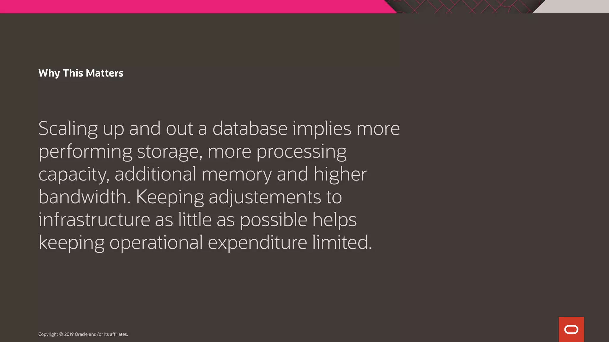 Why This Matters Scaling up and out a database implies more performing storage, more processing capacity, additional memory and higher bandwidth. Keeping adjustements to infrastructure as little as possible helps keeping operational expenditure limited. Copyright © 2019 Oracle and/or its affiliates. 
