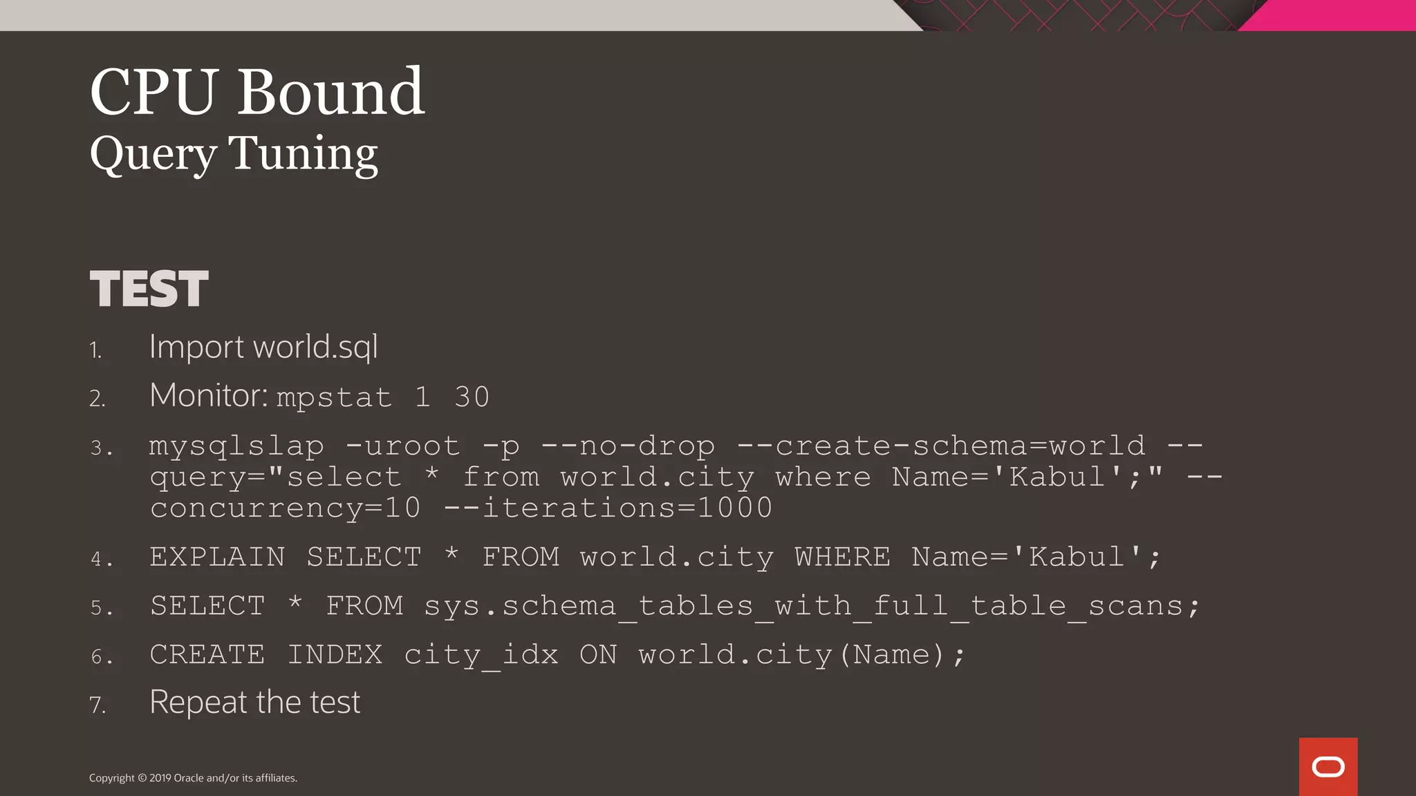 Copyright © 2019 Oracle and/or its affiliates. CPU Bound Query Tuning TEST 1. Import world.sql 2. Monitor: mpstat 1 30 3. mysqlslap -uroot -p --no-drop --create-schema=world -- query="select * from world.city where Name='Kabul';" -- concurrency=10 --iterations=1000 4. EXPLAIN SELECT * FROM world.city WHERE Name='Kabul'; 5. SELECT * FROM sys.schema_tables_with_full_table_scans; 6. CREATE INDEX city_idx ON world.city(Name); 7. Repeat the test 
