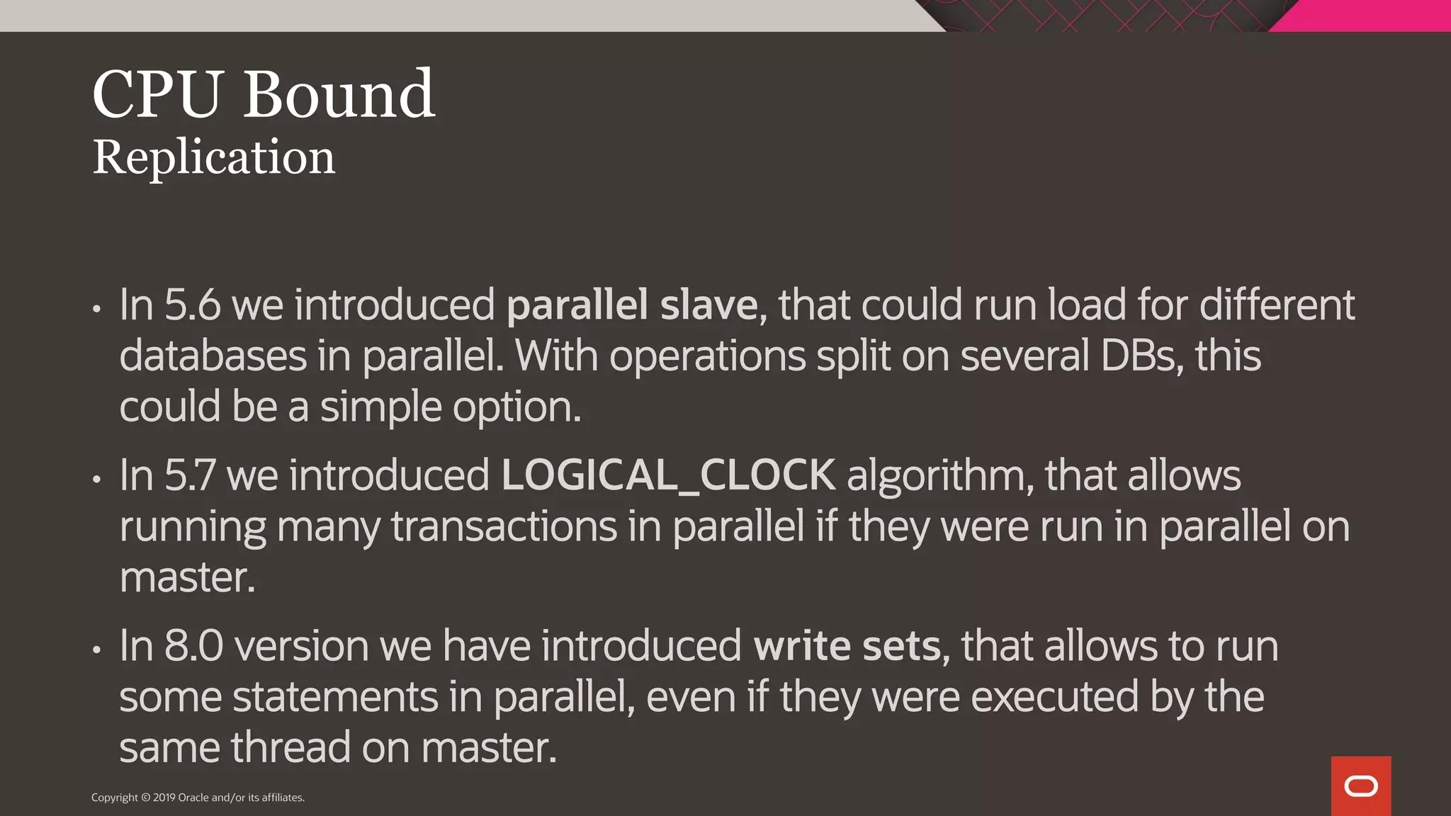 Copyright © 2019 Oracle and/or its affiliates. CPU Bound Replication • In 5.6 we introduced parallel slave, that could run load for different databases in parallel. With operations split on several DBs, this could be a simple option. • In 5.7 we introduced LOGICAL_CLOCK algorithm, that allows running many transactions in parallel if they were run in parallel on master. • In 8.0 version we have introduced write sets, that allows to run some statements in parallel, even if they were executed by the same thread on master. 