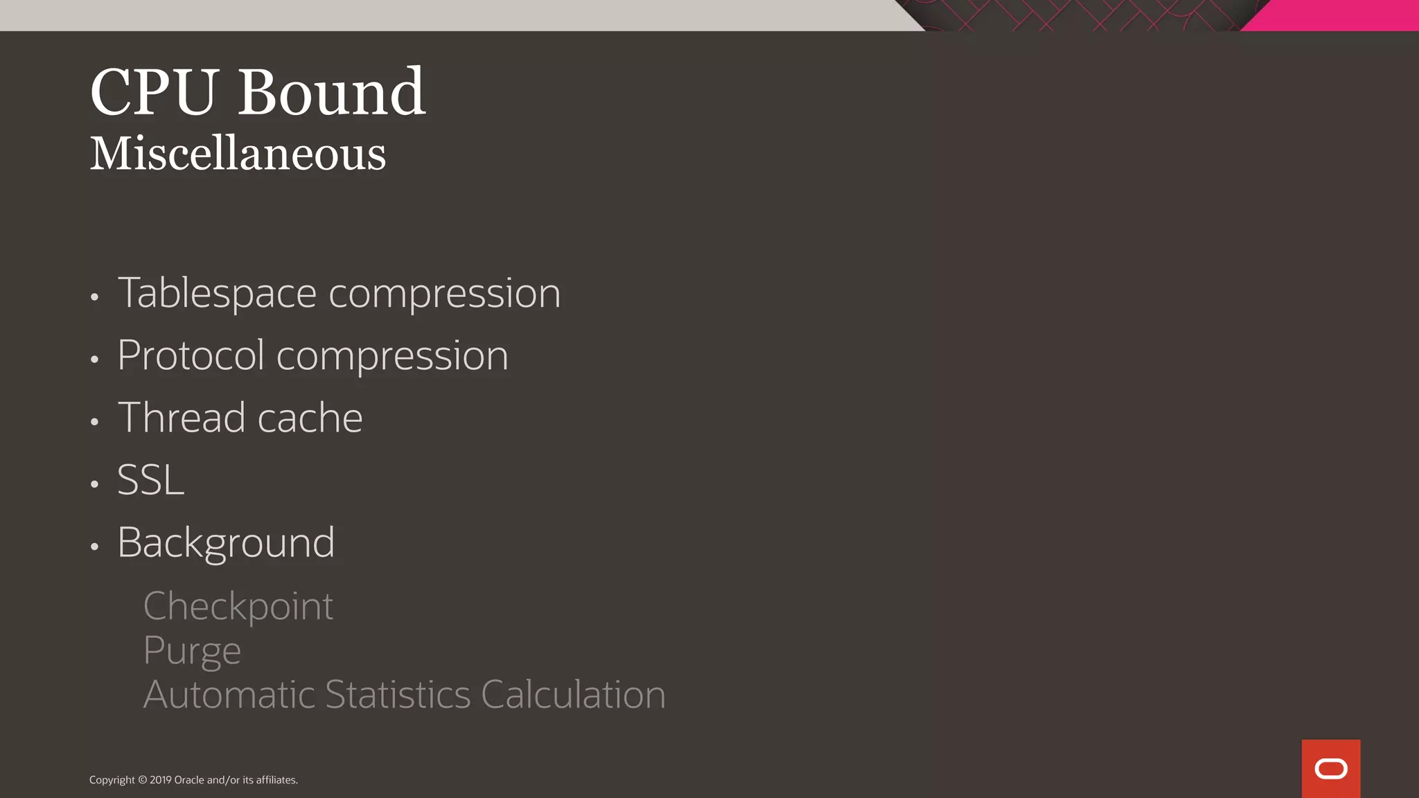 Copyright © 2019 Oracle and/or its affiliates. CPU Bound Miscellaneous • Tablespace compression • Protocol compression • Thread cache • SSL • Background Checkpoint Purge Automatic Statistics Calculation 