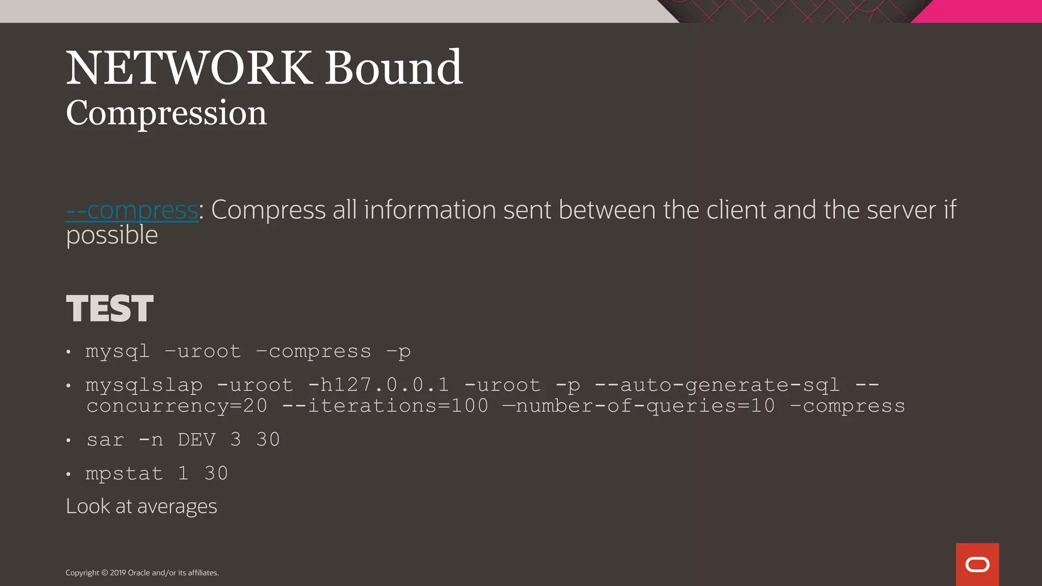 Copyright © 2019 Oracle and/or its affiliates. NETWORK Bound Compression --compress: Compress all information sent between the client and the server if possible TEST • mysql –uroot –compress –p • mysqlslap -uroot -h127.0.0.1 -uroot -p --auto-generate-sql -- concurrency=20 --iterations=100 —number-of-queries=10 –compress • sar -n DEV 3 30 • mpstat 1 30 Look at averages 