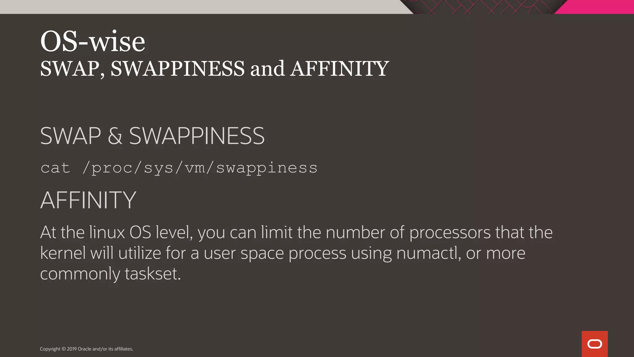 Copyright © 2019 Oracle and/or its affiliates. OS-wise SWAP, SWAPPINESS and AFFINITY SWAP & SWAPPINESS cat /proc/sys/vm/swappiness AFFINITY At the linux OS level, you can limit the number of processors that the kernel will utilize for a user space process using numactl, or more commonly taskset. 