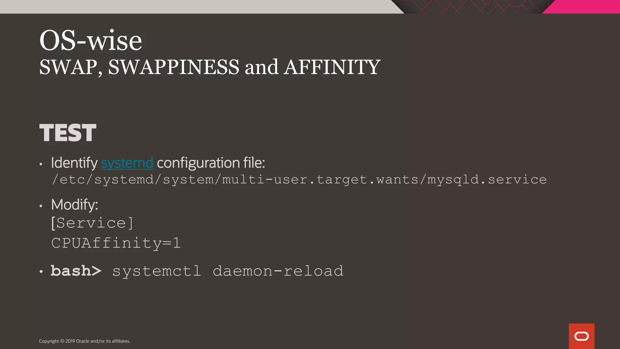 Copyright © 2019 Oracle and/or its affiliates. OS-wise SWAP, SWAPPINESS and AFFINITY TEST • Identify systemd configuration file: /etc/systemd/system/multi-user.target.wants/mysqld.service • Modify: [Service] CPUAffinity=1 • bash> systemctl daemon-reload 