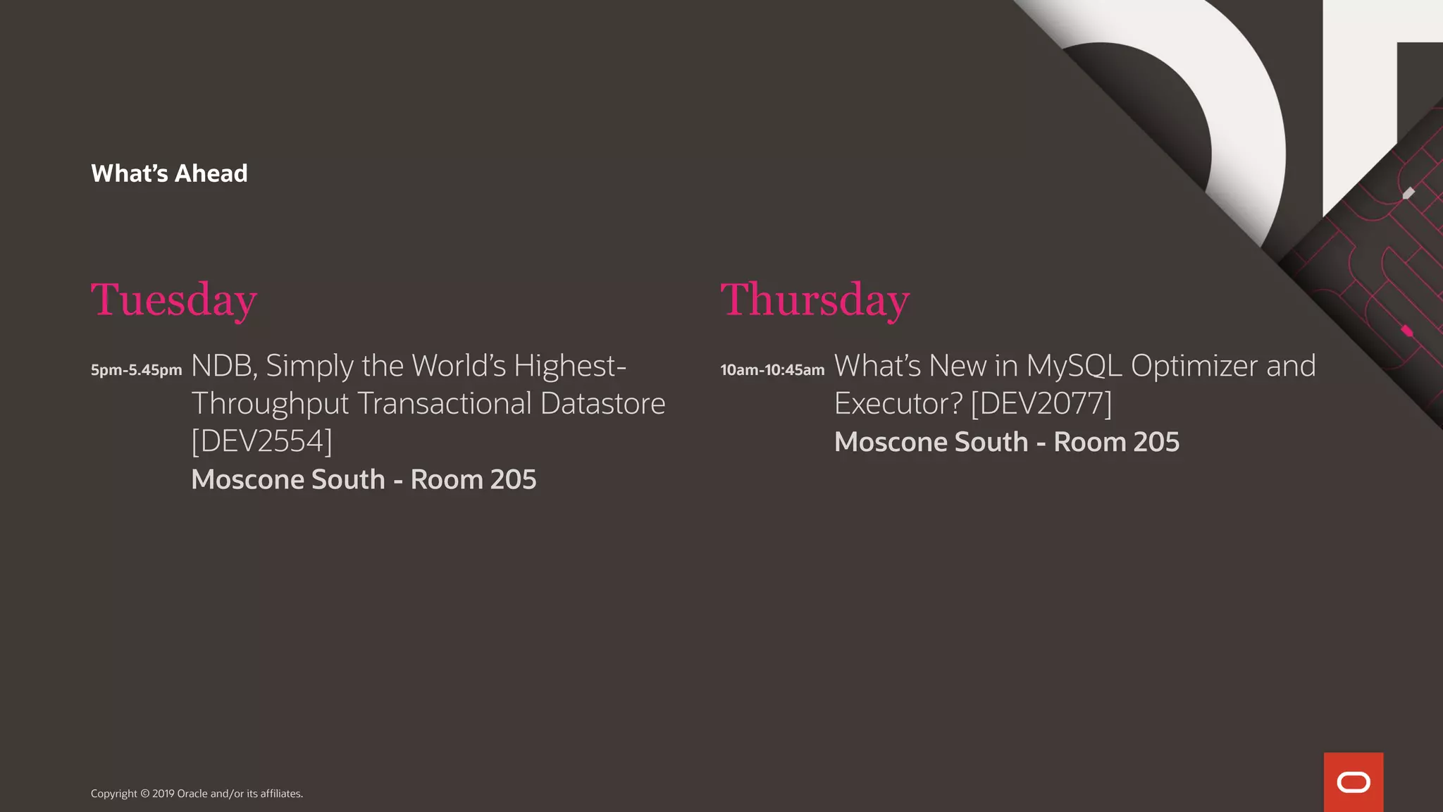 What’s Ahead Tuesday 5pm-5.45pm Thursday Copyright © 2019 Oracle and/or its affiliates. NDB, Simply the World’s Highest- Throughput Transactional Datastore [DEV2554] Moscone South - Room 205 10am-10:45am What’s New in MySQL Optimizer and Executor? [DEV2077] Moscone South - Room 205 
