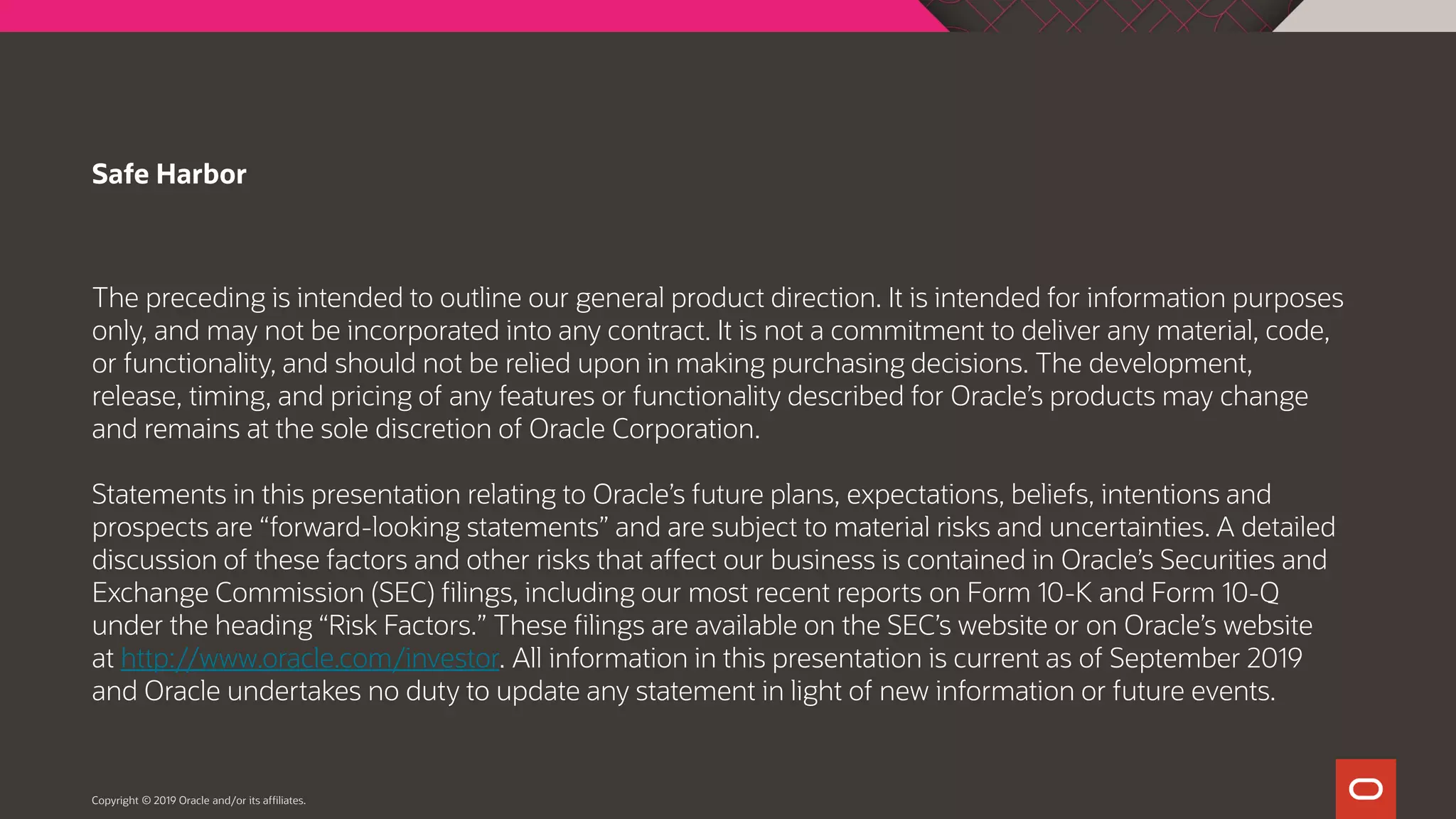 The preceding is intended to outline our general product direction. It is intended for information purposes only, and may not be incorporated into any contract. It is not a commitment to deliver any material, code, or functionality, and should not be relied upon in making purchasing decisions. The development, release, timing, and pricing of any features or functionality described for Oracle’s products may change and remains at the sole discretion of Oracle Corporation. Statements in this presentation relating to Oracle’s future plans, expectations, beliefs, intentions and prospects are “forward-looking statements” and are subject to material risks and uncertainties. A detailed discussion of these factors and other risks that affect our business is contained in Oracle’s Securities and Exchange Commission (SEC) filings, including our most recent reports on Form 10-K and Form 10-Q under the heading “Risk Factors.” These filings are available on the SEC’s website or on Oracle’s website at http://www.oracle.com/investor. All information in this presentation is current as of September 2019 and Oracle undertakes no duty to update any statement in light of new information or future events. Safe Harbor Copyright © 2019 Oracle and/or its affiliates. 