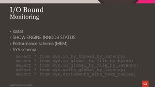 Copyright © 2019 Oracle and/or its affiliates.
I/O Bound
Monitoring
• iostat
• SHOW ENGINE INNODB STATUS
• Performance schema (MEM)
• SYS schema
select * from sys.io_by_thread_by_latency;
select * from sys.io_global_by_file_by_bytes;
select * from sys.io_global_by_file_by_latency;
select * from sys.waits_global_by_latency;
select * from sys.statements_with_temp_tables;
 