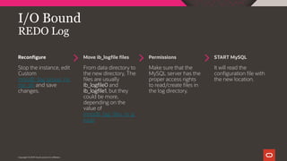 Reconfigure Move ib_logfile files Permissions START MySQL
Copyright © 2019 Oracle and/or its affiliates.
I/O Bound
REDO Log
Stop the instance, edit
Custom
innodb_log_group_ho
me_dir and save
changes.
From data directory to
the new directory, The
files are usually
ib_logfile0 and
ib_logfile1, but they
could be more,
depending on the
value of
innodb_log_files_in_g
roup
Make sure that the
MySQL server has the
proper access rights
to read/create files in
the log directory.
It will read the
configuration file with
the new location.
 