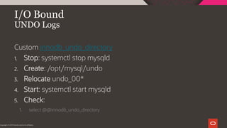 I/O Bound
UNDO Logs
Copyright © 2019 Oracle and/or its affiliates.
Custom innodb_undo_directory
1. Stop: systemctl stop mysqld
2. Create: /opt/mysql/undo
3. Relocate undo_00*
4. Start: systemctl start mysqld
5. Check:
1. select @@innodb_undo_directory
 