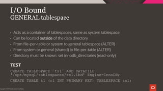 I/O Bound
GENERAL tablespace
Copyright © 2019 Oracle and/or its affiliates.
• Acts as a container of tablespaces, same as system tablespace
• Can be located outside of the data directory
• From file-per-table or system to general tablespace (ALTER)
• From system or general (shared) to file-per-table (ALTER)
• Directory must be known: set innodb_directories (read-only)
TEST
CREATE TABLESPACE `ts1` ADD DATAFILE
'/opt/mysql/tablespaces/ts1.ibd' Engine=InnoDB;
CREATE TABLE t1 (c1 INT PRIMARY KEY) TABLESPACE ts1;
 