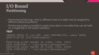 I/O Bound
Partitioning
Copyright © 2019 Oracle and/or its affiliates.
• Horizontal partitioning—that is, different rows of a table may be assigned to
different physical partitions.
• Partitioning makes it possible to store more data in one table than can be held
on a single disk or file system partition.
TEST
CREATE TABLE th (id INT, name VARCHAR(30), adate DATE)
PARTITION BY LIST(YEAR(adate))
(
PARTITION p1999 VALUES IN (1995, 1999, 2003)
DATA DIRECTORY = '/opt/mysql/tablespaces/',
PARTITION p2000 VALUES IN (1996, 2000, 2004)
DATA DIRECTORY = '/opt/mysql/tablespaces/'
);
 