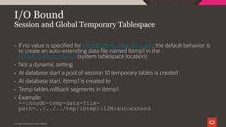 I/O Bound
Session and Global Temporary Tablespace
Copyright © 2019 Oracle and/or its affiliates.
• If no value is specified for innodb_temp_data_file_path, the default behavior is
to create an auto-extending data file named ibtmp1 in the
innodb_data_home_dir (system tablespace location)
• Not a dynamic setting
• At database start a pool of session 10 temporary tables is created
• At database start, ibtmp1 is created to
• Temp tables rollback segments in ibtmp1
• Example:
--innodb-temp-data-file-
path=../../../tmp/ibtmp1:12M:autoextend
 