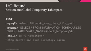 I/O Bound
Session and Global Temporary Tablespace
Copyright © 2019 Oracle and/or its affiliates.
TEST
• mysql> select @@innodb_temp_data_file_path;
• mysql> SELECT * FROM INFORMATION_SCHEMA.FILES
WHERE TABLESPACE_NAME='innodb_temporary'G
• shell> ls –l <location>
• Stop Server and list directory again
 