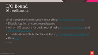 I/O Bound
Miscellaneous
Copyright © 2019 Oracle and/or its affiliates.
An all-comprehensive discussion in our official online documentation.
• Disable logging of compressed pages
• Act on I/O capacity for background tasks: innodb_io_capacity and
innodb_flush_sync
• Threshold on write buffer before fsync(): innodb_fsync_threshold
• Data size
• ...
 