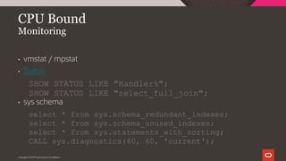 Copyright © 2019 Oracle and/or its affiliates.
CPU Bound
Monitoring
• vmstat / mpstat
• Status
SHOW STATUS LIKE "Handler%";
SHOW STATUS LIKE "select_full_join";
• sys schema
select * from sys.schema_redundant_indexes;
select * from sys.schema_unused_indexes;
select * from sys.statements_with_sorting;
CALL sys.diagnostics(60, 60, 'current');
 