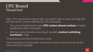 Copyright © 2019 Oracle and/or its affiliates.
CPU Bound
Thread Pool
High CPU may also be a good sign, no long IO wait or heavy locking. But
can also be for context switches by CPU scheduler.
1. Too many thread stacks make CPU caches almost useless in highly
parallel execution workloads
2. With too many threads executing in parallel, context switching
overhead is high
Thread pool promotes thread stack reuse
The thread pool controls when transactions start to ensure that not too
many execute in parallel.
 