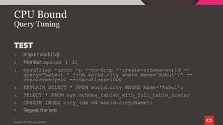 Copyright © 2019 Oracle and/or its affiliates.
CPU Bound
Query Tuning
TEST
1. Import world.sql
2. Monitor: mpstat 1 30
3. mysqlslap -uroot -p --no-drop --create-schema=world --
query="select * from world.city where Name='Kabul';" --
concurrency=10 --iterations=1000
4. EXPLAIN SELECT * FROM world.city WHERE Name='Kabul';
5. SELECT * FROM sys.schema_tables_with_full_table_scans;
6. CREATE INDEX city_idx ON world.city(Name);
7. Repeat the test
 