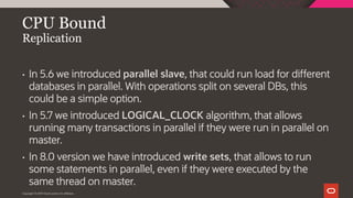 Copyright © 2019 Oracle and/or its affiliates.
CPU Bound
Replication
• In 5.6 we introduced parallel slave, that could run load for different
databases in parallel. With operations split on several DBs, this
could be a simple option.
• In 5.7 we introduced LOGICAL_CLOCK algorithm, that allows
running many transactions in parallel if they were run in parallel on
master.
• In 8.0 version we have introduced write sets, that allows to run
some statements in parallel, even if they were executed by the
same thread on master.
 