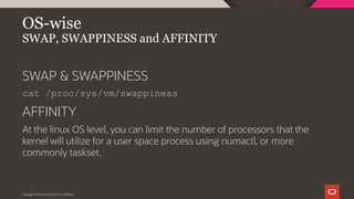 Copyright © 2019 Oracle and/or its affiliates.
OS-wise
SWAP, SWAPPINESS and AFFINITY
SWAP & SWAPPINESS
cat /proc/sys/vm/swappiness
AFFINITY
At the linux OS level, you can limit the number of processors that the
kernel will utilize for a user space process using numactl, or more
commonly taskset.
 