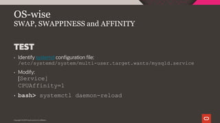 Copyright © 2019 Oracle and/or its affiliates.
OS-wise
SWAP, SWAPPINESS and AFFINITY
TEST
• Identify systemd configuration file:
/etc/systemd/system/multi-user.target.wants/mysqld.service
• Modify:
[Service]
CPUAffinity=1
• bash> systemctl daemon-reload
 
