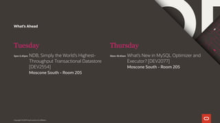What’s Ahead
Tuesday
5pm-5.45pm
Thursday
Copyright © 2019 Oracle and/or its affiliates.
NDB, Simply the World’s Highest-
Throughput Transactional Datastore
[DEV2554]
Moscone South - Room 205
10am-10:45am What’s New in MySQL Optimizer and
Executor? [DEV2077]
Moscone South - Room 205
 