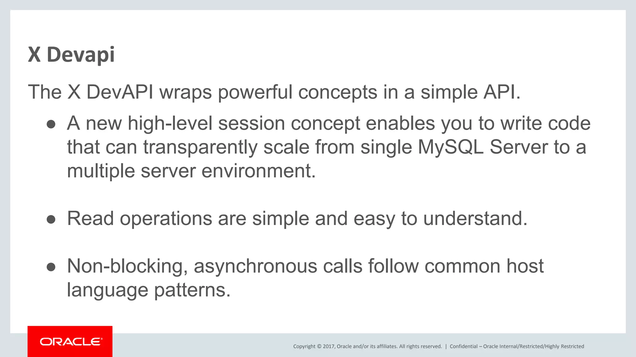 Copyright © 2017, Oracle and/or its affiliates. All rights reserved. | X Devapi The X DevAPI wraps powerful concepts in a simple API. ● A new high-level session concept enables you to write code that can transparently scale from single MySQL Server to a multiple server environment. ● Read operations are simple and easy to understand. ● Non-blocking, asynchronous calls follow common host language patterns. Confidential – Oracle Internal/Restricted/Highly Restricted 