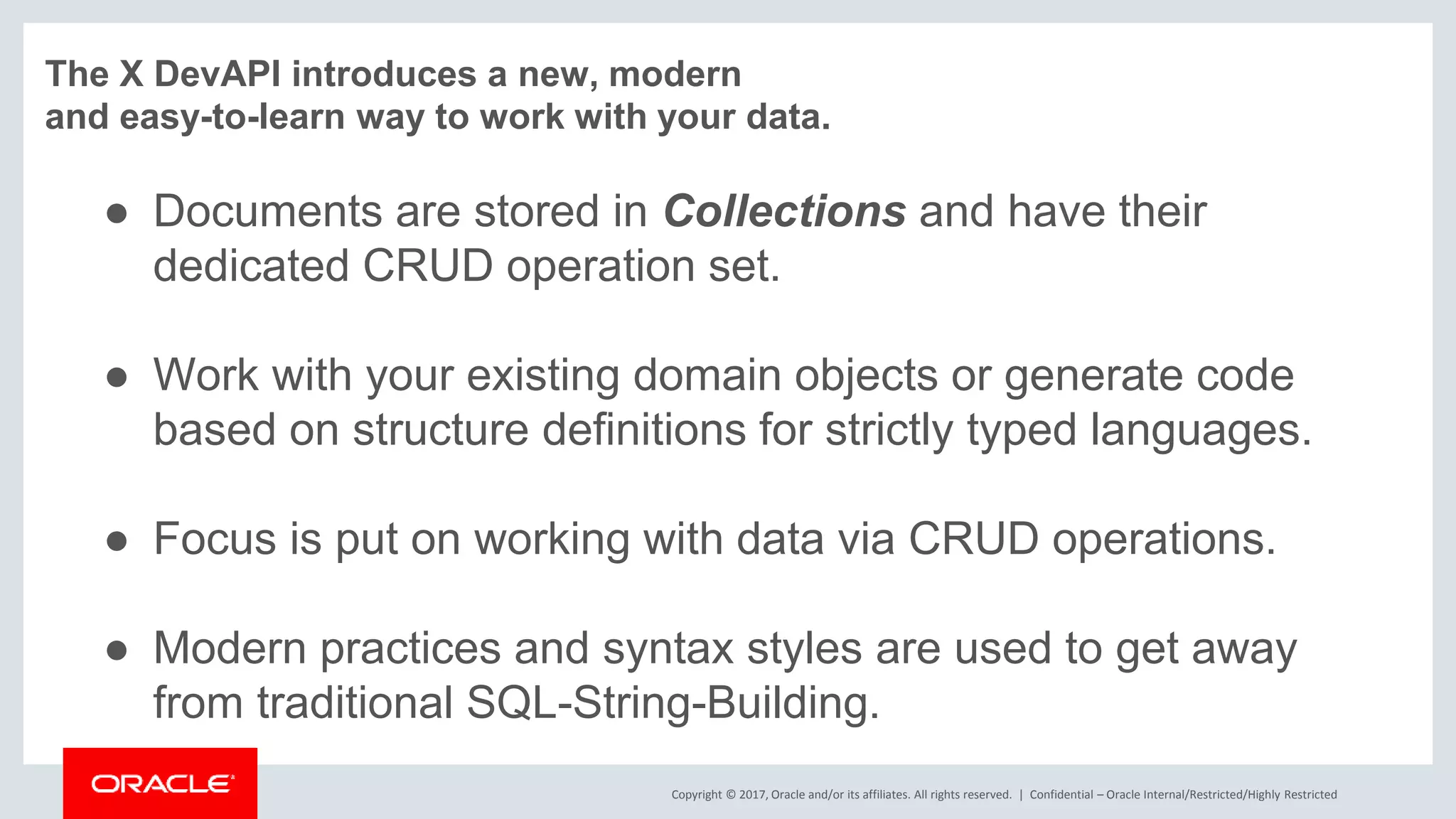 Copyright © 2017, Oracle and/or its affiliates. All rights reserved. | The X DevAPI introduces a new, modern and easy-to-learn way to work with your data. ● Documents are stored in Collections and have their dedicated CRUD operation set. ● Work with your existing domain objects or generate code based on structure definitions for strictly typed languages. ● Focus is put on working with data via CRUD operations. ● Modern practices and syntax styles are used to get away from traditional SQL-String-Building. Confidential – Oracle Internal/Restricted/Highly Restricted 