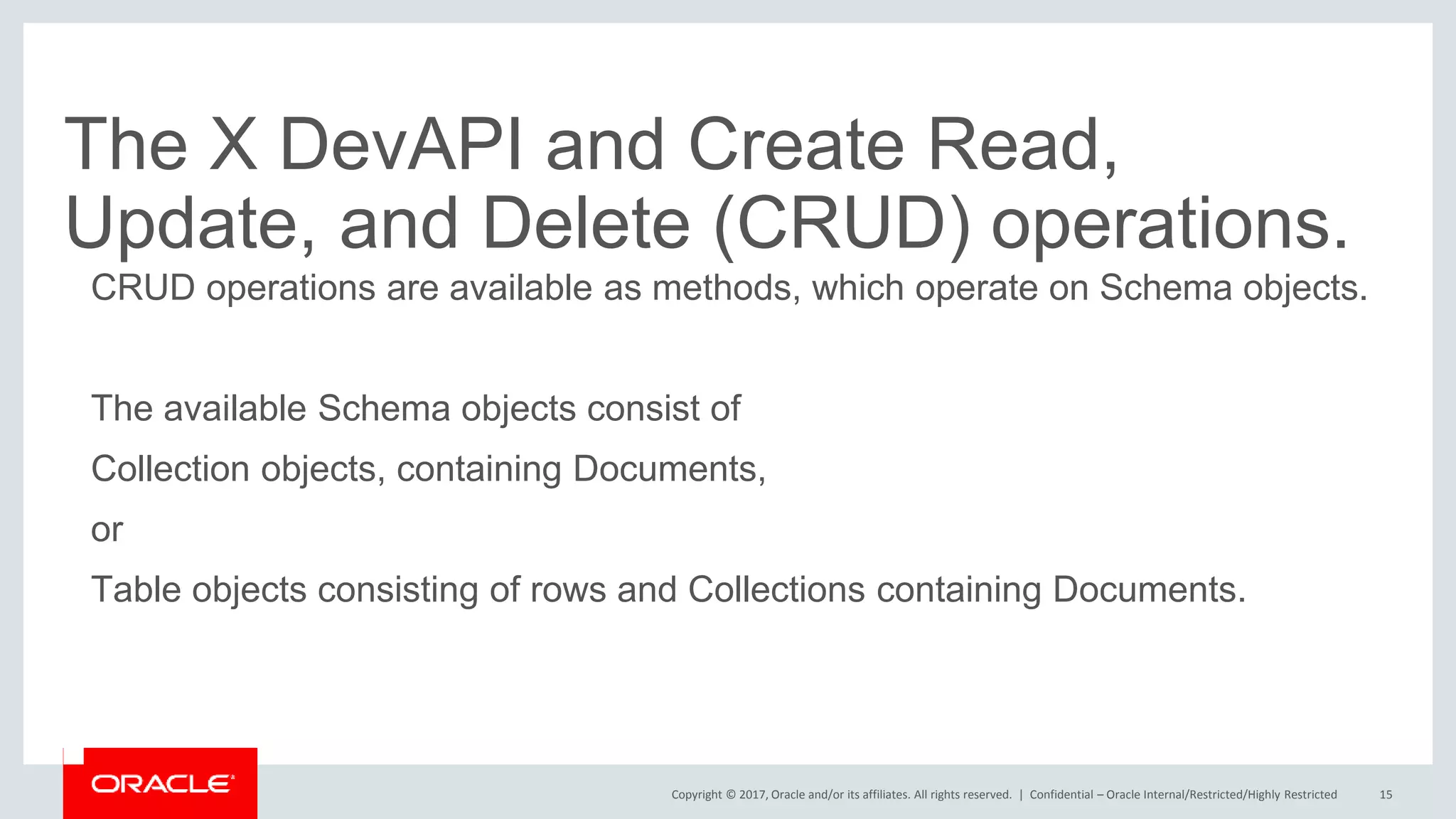 Copyright © 2017, Oracle and/or its affiliates. All rights reserved. | The X DevAPI and Create Read, Update, and Delete (CRUD) operations. CRUD operations are available as methods, which operate on Schema objects. The available Schema objects consist of Collection objects, containing Documents, or Table objects consisting of rows and Collections containing Documents. Confidential – Oracle Internal/Restricted/Highly Restricted 15 