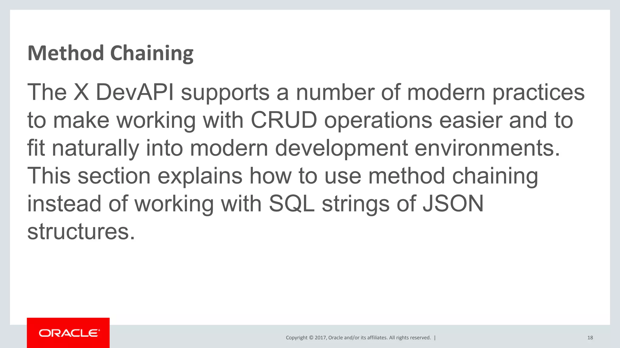 Copyright © 2017, Oracle and/or its affiliates. All rights reserved. | Method Chaining The X DevAPI supports a number of modern practices to make working with CRUD operations easier and to fit naturally into modern development environments. This section explains how to use method chaining instead of working with SQL strings of JSON structures. 18 