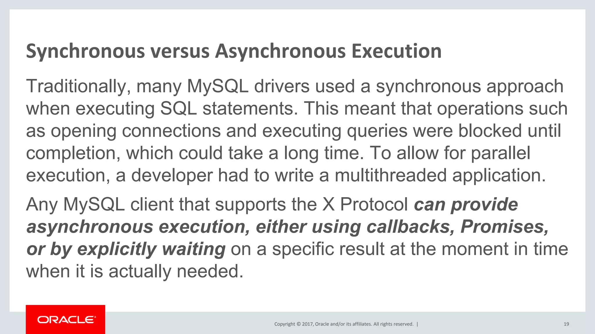 Copyright © 2017, Oracle and/or its affiliates. All rights reserved. | Synchronous versus Asynchronous Execution Traditionally, many MySQL drivers used a synchronous approach when executing SQL statements. This meant that operations such as opening connections and executing queries were blocked until completion, which could take a long time. To allow for parallel execution, a developer had to write a multithreaded application. Any MySQL client that supports the X Protocol can provide asynchronous execution, either using callbacks, Promises, or by explicitly waiting on a specific result at the moment in time when it is actually needed. 19 