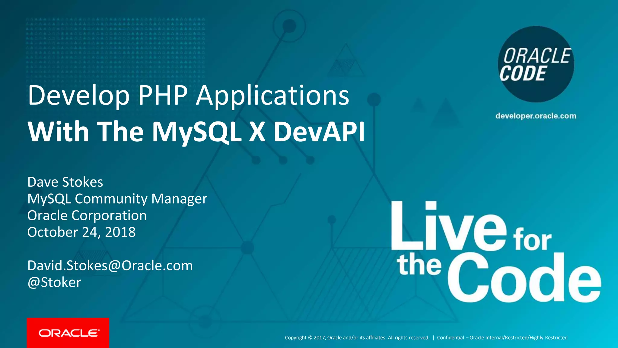 Copyright © 2017, Oracle and/or its affiliates. All rights reserved. | Develop PHP Applications With The MySQL X DevAPI Dave Stokes MySQL Community Manager Oracle Corporation October 24, 2018 David.Stokes@Oracle.com @Stoker Confidential – Oracle Internal/Restricted/Highly Restricted 