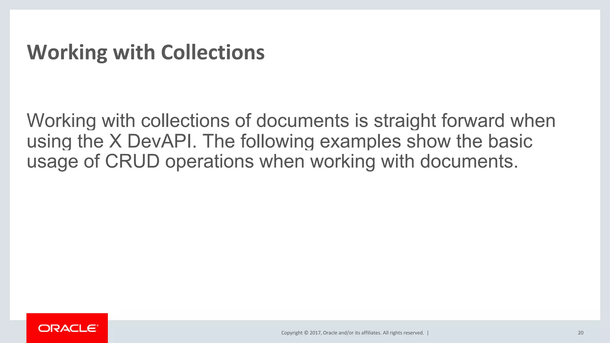 Copyright © 2017, Oracle and/or its affiliates. All rights reserved. | Working with Collections Working with collections of documents is straight forward when using the X DevAPI. The following examples show the basic usage of CRUD operations when working with documents. 20 