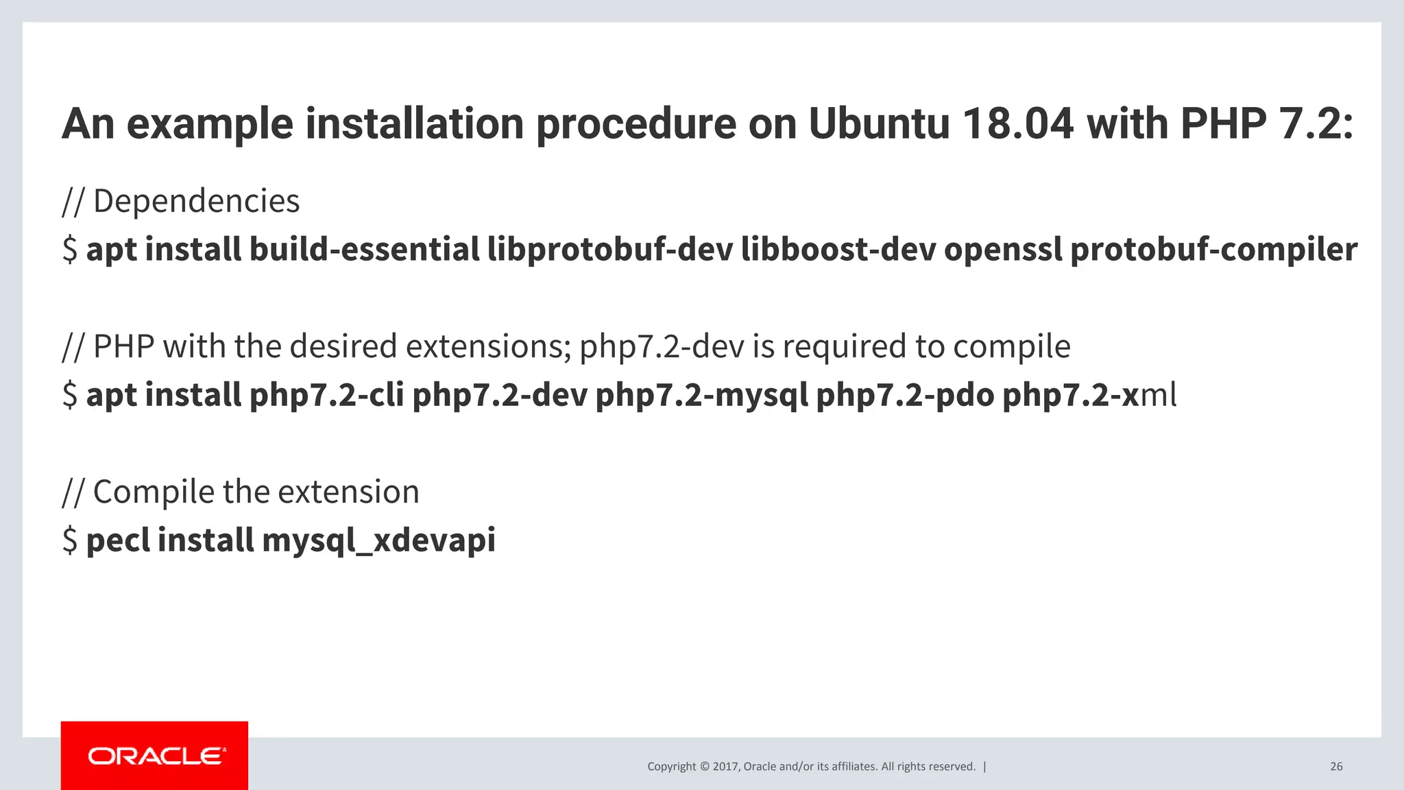 Copyright © 2017, Oracle and/or its affiliates. All rights reserved. | An example installation procedure on Ubuntu 18.04 with PHP 7.2: // Dependencies $ apt install build-essential libprotobuf-dev libboost-dev openssl protobuf-compiler // PHP with the desired extensions; php7.2-dev is required to compile $ apt install php7.2-cli php7.2-dev php7.2-mysql php7.2-pdo php7.2-xml // Compile the extension $ pecl install mysql_xdevapi 26 