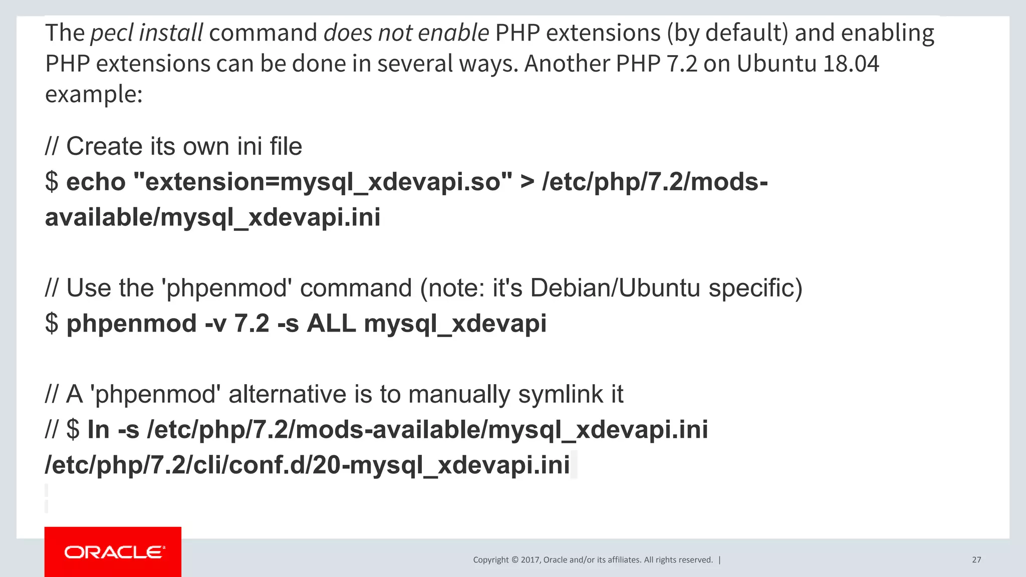 Copyright © 2017, Oracle and/or its affiliates. All rights reserved. | The pecl install command does not enable PHP extensions (by default) and enabling PHP extensions can be done in several ways. Another PHP 7.2 on Ubuntu 18.04 example: // Create its own ini file $ echo "extension=mysql_xdevapi.so" > /etc/php/7.2/mods- available/mysql_xdevapi.ini // Use the 'phpenmod' command (note: it's Debian/Ubuntu specific) $ phpenmod -v 7.2 -s ALL mysql_xdevapi // A 'phpenmod' alternative is to manually symlink it // $ ln -s /etc/php/7.2/mods-available/mysql_xdevapi.ini /etc/php/7.2/cli/conf.d/20-mysql_xdevapi.ini 27 