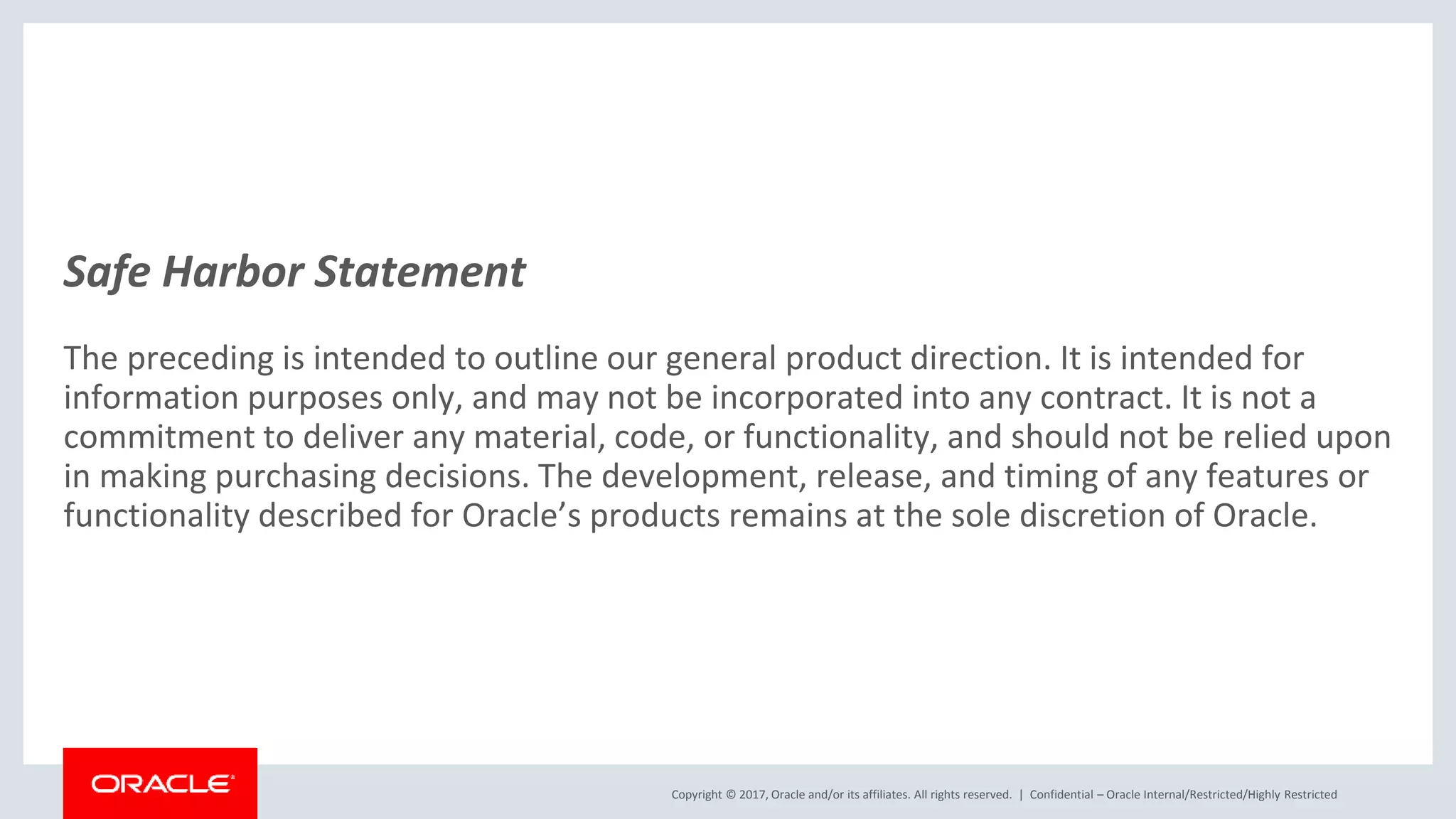 Copyright © 2017, Oracle and/or its affiliates. All rights reserved. | Safe Harbor Statement The preceding is intended to outline our general product direction. It is intended for information purposes only, and may not be incorporated into any contract. It is not a commitment to deliver any material, code, or functionality, and should not be relied upon in making purchasing decisions. The development, release, and timing of any features or functionality described for Oracle’s products remains at the sole discretion of Oracle. Confidential – Oracle Internal/Restricted/Highly Restricted 