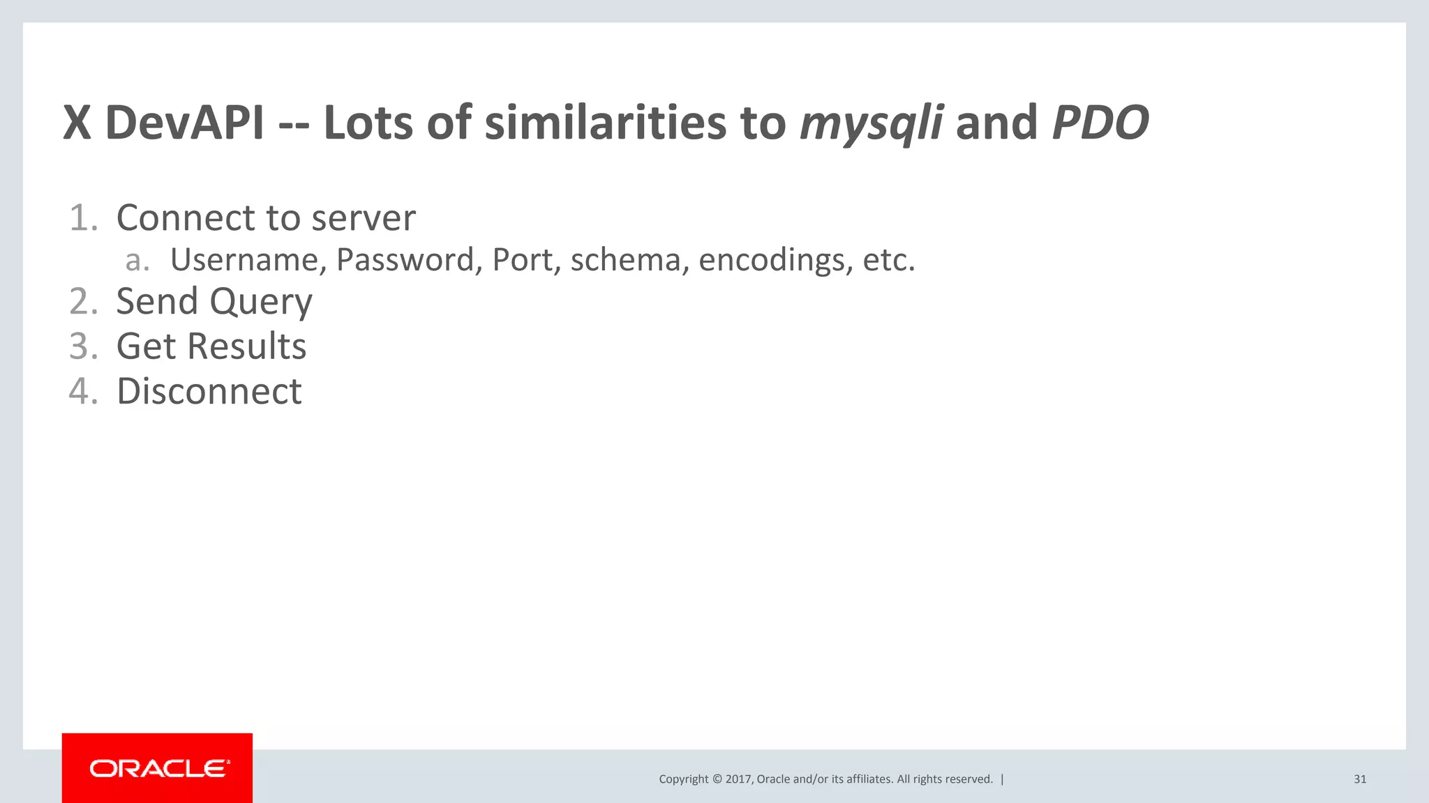 Copyright © 2017, Oracle and/or its affiliates. All rights reserved. | X DevAPI -- Lots of similarities to mysqli and PDO 1. Connect to server a. Username, Password, Port, schema, encodings, etc. 2. Send Query 3. Get Results 4. Disconnect 31 