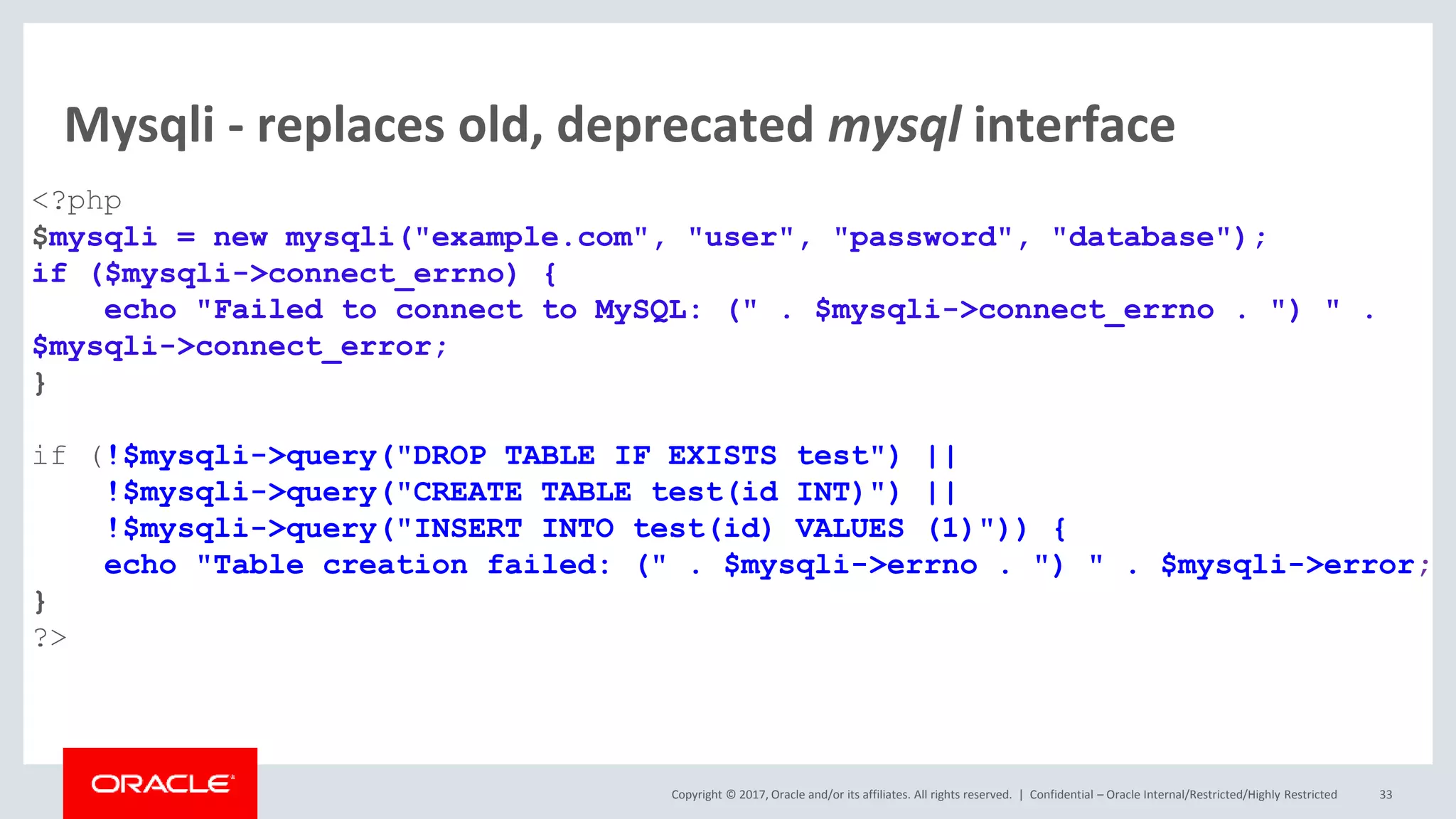Copyright © 2017, Oracle and/or its affiliates. All rights reserved. | Mysqli - replaces old, deprecated mysql interface <?php $mysqli = new mysqli("example.com", "user", "password", "database"); if ($mysqli->connect_errno) { echo "Failed to connect to MySQL: (" . $mysqli->connect_errno . ") " . $mysqli->connect_error; } if (!$mysqli->query("DROP TABLE IF EXISTS test") || !$mysqli->query("CREATE TABLE test(id INT)") || !$mysqli->query("INSERT INTO test(id) VALUES (1)")) { echo "Table creation failed: (" . $mysqli->errno . ") " . $mysqli->error; } ?> Confidential – Oracle Internal/Restricted/Highly Restricted 33 