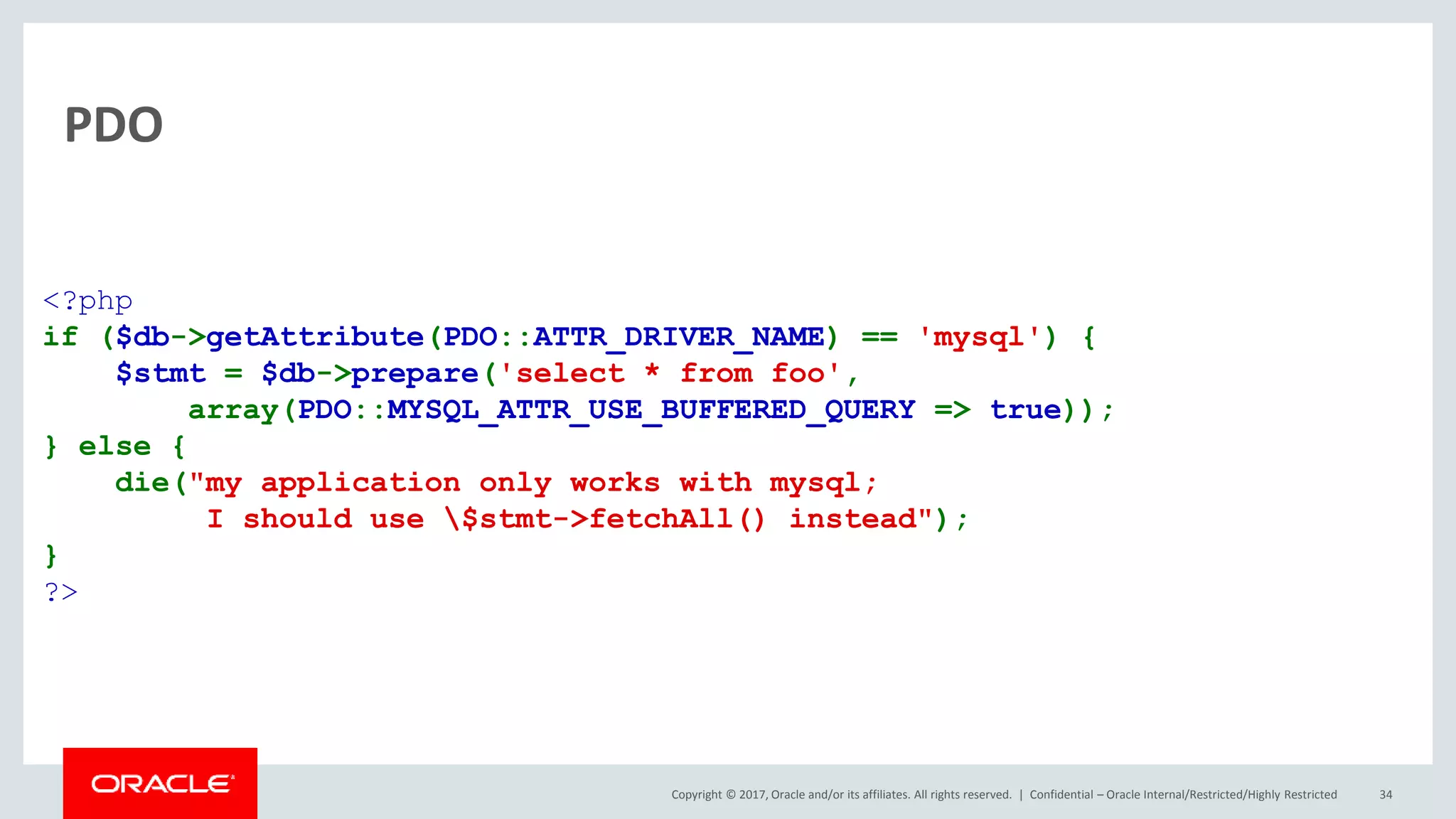 Copyright © 2017, Oracle and/or its affiliates. All rights reserved. | PDO Confidential – Oracle Internal/Restricted/Highly Restricted 34 <?php if ($db->getAttribute(PDO::ATTR_DRIVER_NAME) == 'mysql') { $stmt = $db->prepare('select * from foo', array(PDO::MYSQL_ATTR_USE_BUFFERED_QUERY => true)); } else { die("my application only works with mysql; I should use $stmt->fetchAll() instead"); } ?> 