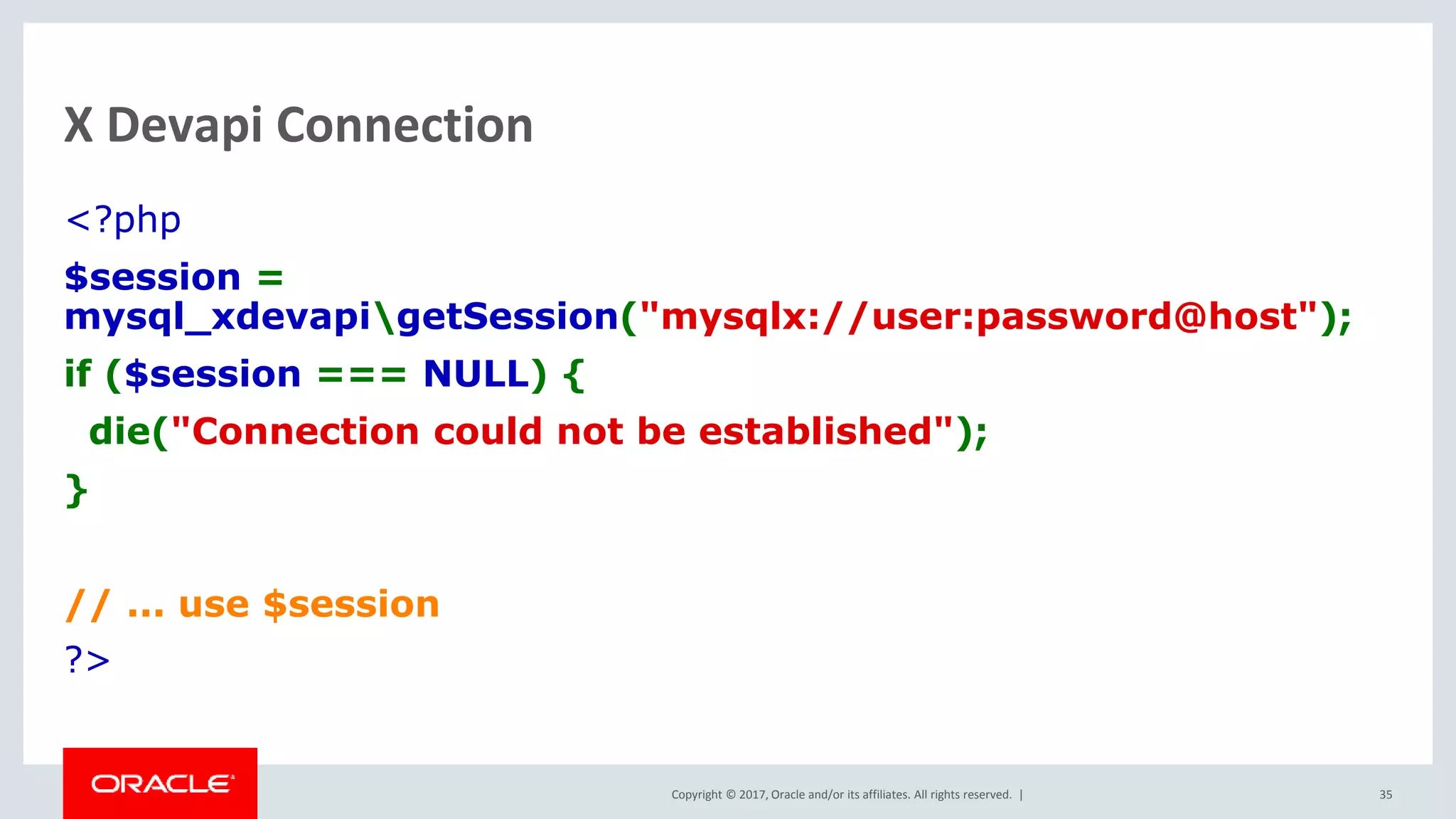 Copyright © 2017, Oracle and/or its affiliates. All rights reserved. | X Devapi Connection <?php $session = mysql_xdevapigetSession("mysqlx://user:password@host"); if ($session === NULL) { die("Connection could not be established"); } // ... use $session ?> 35 
