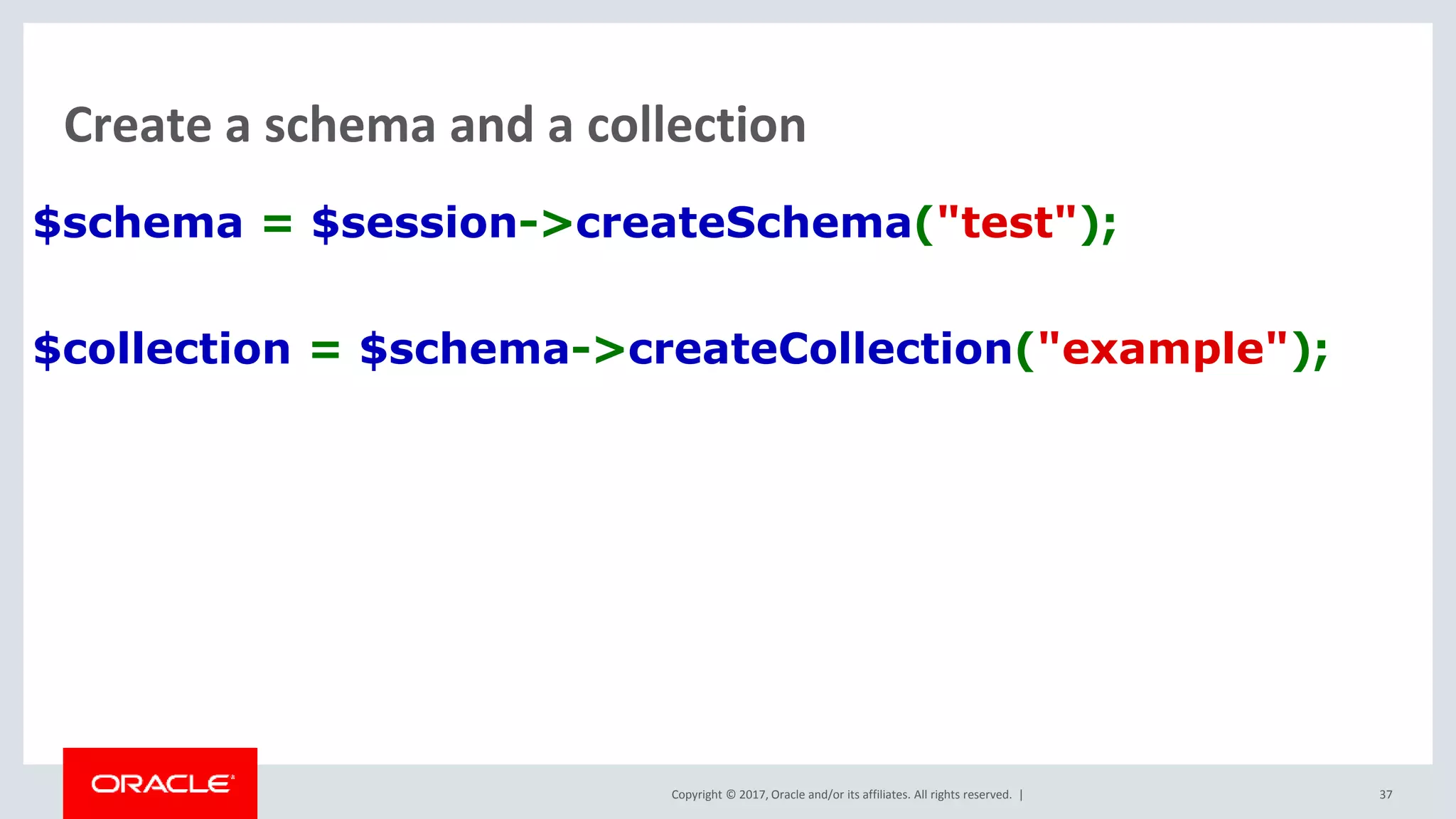 Copyright © 2017, Oracle and/or its affiliates. All rights reserved. | Create a schema and a collection $schema = $session->createSchema("test"); $collection = $schema->createCollection("example"); 37 