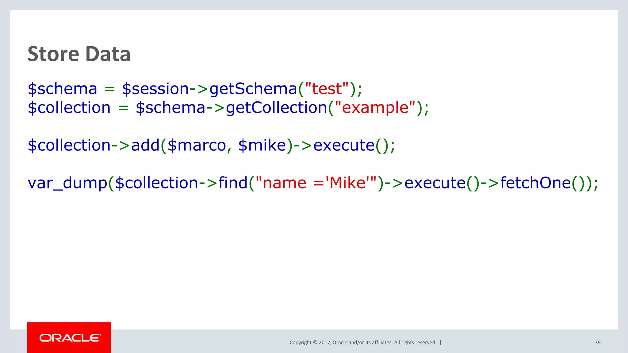 Copyright © 2017, Oracle and/or its affiliates. All rights reserved. | Store Data $schema = $session->getSchema("test"); $collection = $schema->getCollection("example"); $collection->add($marco, $mike)->execute(); var_dump($collection->find("name ='Mike'")->execute()->fetchOne()); 39 