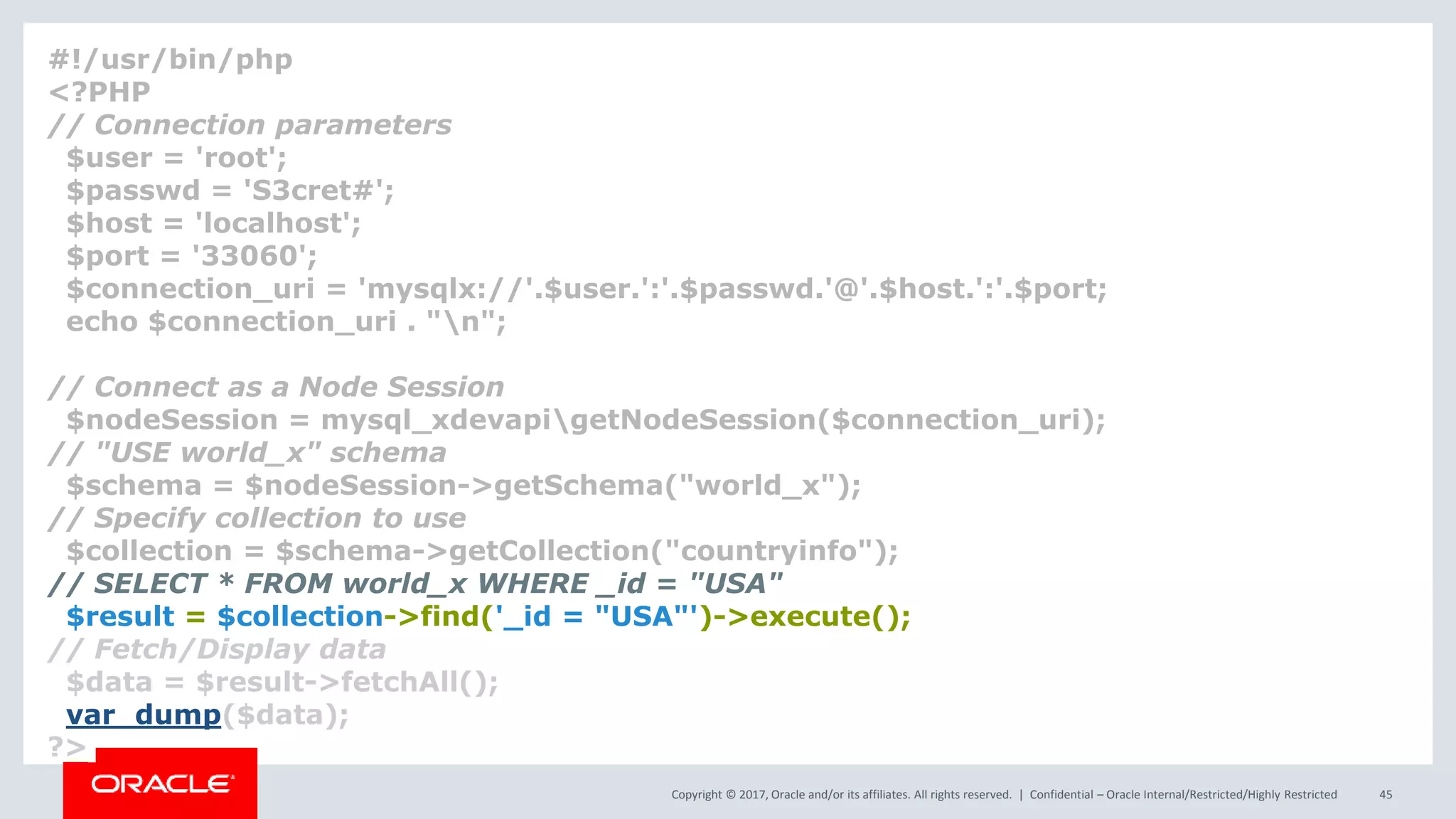 Copyright © 2017, Oracle and/or its affiliates. All rights reserved. | Confidential – Oracle Internal/Restricted/Highly Restricted 45 #!/usr/bin/php <?PHP // Connection parameters $user = 'root'; $passwd = 'S3cret#'; $host = 'localhost'; $port = '33060'; $connection_uri = 'mysqlx://'.$user.':'.$passwd.'@'.$host.':'.$port; echo $connection_uri . "n"; // Connect as a Node Session $nodeSession = mysql_xdevapigetNodeSession($connection_uri); // "USE world_x" schema $schema = $nodeSession->getSchema("world_x"); // Specify collection to use $collection = $schema->getCollection("countryinfo"); // SELECT * FROM world_x WHERE _id = "USA" $result = $collection->find('_id = "USA"')->execute(); // Fetch/Display data $data = $result->fetchAll(); var_dump($data); ?> 