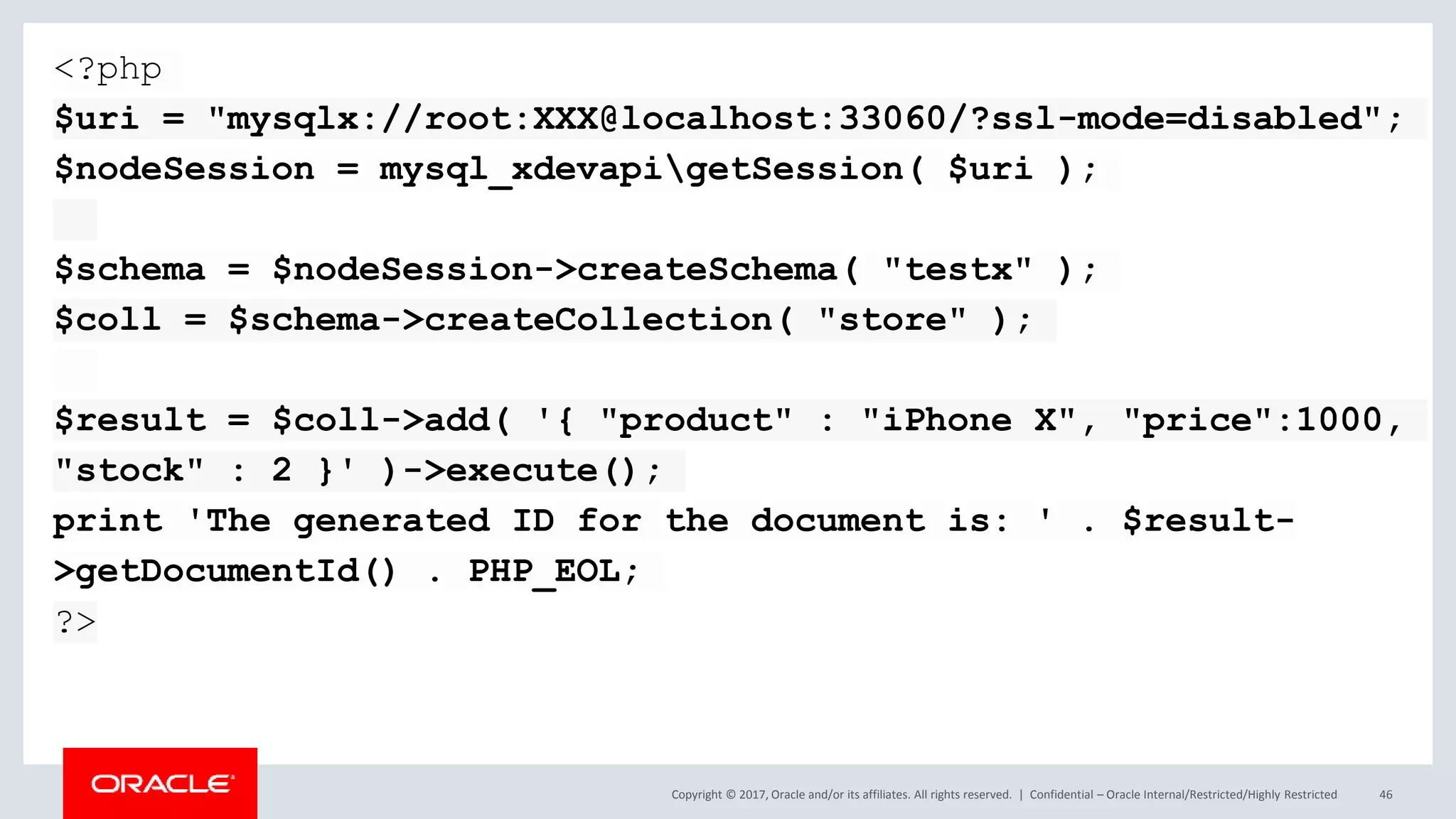 Copyright © 2017, Oracle and/or its affiliates. All rights reserved. | Confidential – Oracle Internal/Restricted/Highly Restricted 46 <?php $uri = "mysqlx://root:XXX@localhost:33060/?ssl-mode=disabled"; $nodeSession = mysql_xdevapigetSession( $uri ); $schema = $nodeSession->createSchema( "testx" ); $coll = $schema->createCollection( "store" ); $result = $coll->add( '{ "product" : "iPhone X", "price":1000, "stock" : 2 }' )->execute(); print 'The generated ID for the document is: ' . $result- >getDocumentId() . PHP_EOL; ?> 
